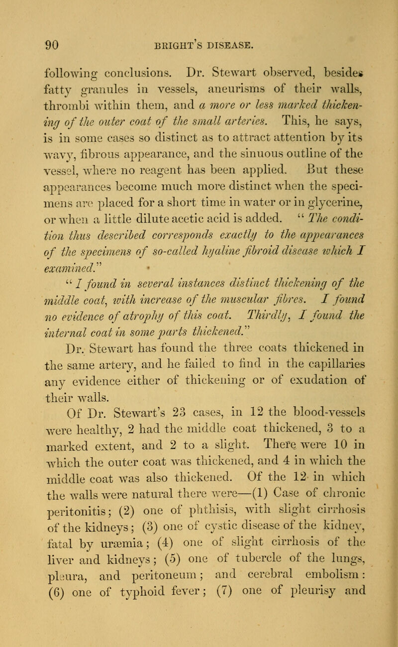 following conclusions. Dr. Stewart observed, besides fatty granules in vessels, aneurisms of their walls, thrombi within them, and a more or less marked thicken- ing of the outer coat of the small arteries. This, he says, is in some cases so distinct as to attract attention by its wavy, fibrous appearance, and the sinuous outline of the vessel, where no reagent has been applied. But these appearances become much more distinct when the speci- mens are placed for a short time in water or in glycerine, or when a little dilute acetic acid is added.  The condi- tion thus described corresponds exactly to the appearances of the specimens of so-called hyaline fibroid disease tuhich I examined.  / found in several instances distinct thickening of the middle coat, ivith increase of the muscular fibres. I found no evidence of atrophy of this coat. Thirdly, I found the internal coat in some parts thickened. Dr. Stewart has found the three coats thickened in the same artery, and he failed to find in the capillaries any evidence either of thickening or of exudation of their wralls. Of Dr. Stewart's 23 cases, in 12 the blood-vessels were healthy, 2 had the middle coat thickened, 3 to a marked extent, and 2 to a slight. There were 10 in which the outer coat was thickened, and 4 in which the middle coat was also thickened. Of the 12 in which the walls were natural there were—(1) Case of chronic peritonitis; (2) one of phthisis, with slight cirrhosis of the kidneys; (3) one of cystic disease of the kidney, fatal by uraemia; (4) one of slight cirrhosis of the liver and kidneys; (5) one of tubercle of the lungs, pleura, and peritoneum; and cerebral embolism: (6) one of typhoid fever; (7) one of pleurisy and