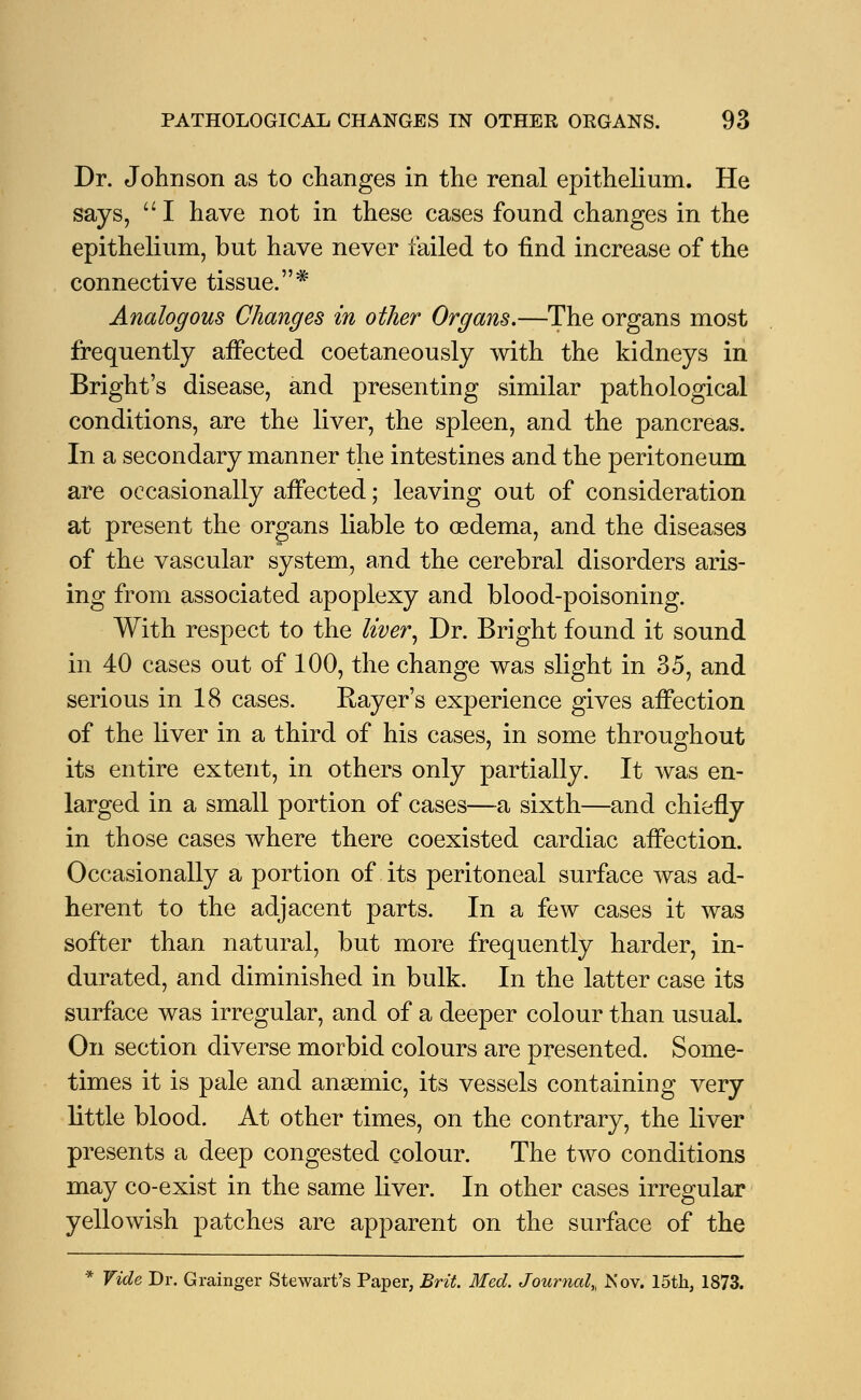 Dr. Johnson as to changes in the renal epithelium. He says,  I have not in these cases found changes in the epithelium, but have never failed to find increase of the connective tissue.* Analogous Changes in other Organs.—The organs most frequently affected coetaneously with the kidneys in Bright's disease, and presenting similar pathological conditions, are the liver, the spleen, and the pancreas. In a secondary manner the intestines and the peritoneum are occasionally affected; leaving out of consideration at present the organs liable to oedema, and the diseases of the vascular system, and the cerebral disorders aris- ing from associated apoplexy and blood-poisoning. With respect to the liver y Dr. Bright found it sound in 40 cases out of 100, the change was slight in 35, and serious in 18 cases. Rayer's experience gives affection of the liver in a third of his cases, in some throughout its entire extent, in others only partially. It was en- larged in a small portion of cases—a sixth—and chiefly in those cases where there coexisted cardiac affection. Occasionally a portion of its peritoneal surface was ad- herent to the adjacent parts. In a few cases it was softer than natural, but more frequently harder, in- durated, and diminished in bulk. In the latter case its surface was irregular, and of a deeper colour than usual. On section diverse morbid colours are presented. Some- times it is pale and anaemic, its vessels containing very little blood. At other times, on the contrary, the liver presents a deep congested colour. The two conditions may co-exist in the same liver. In other cases irregular yellowish patches are apparent on the surface of the * Vide Dr. Grainger Stewart's Paper, Brit. Med. Journal,, Nov. 15th, 1873.