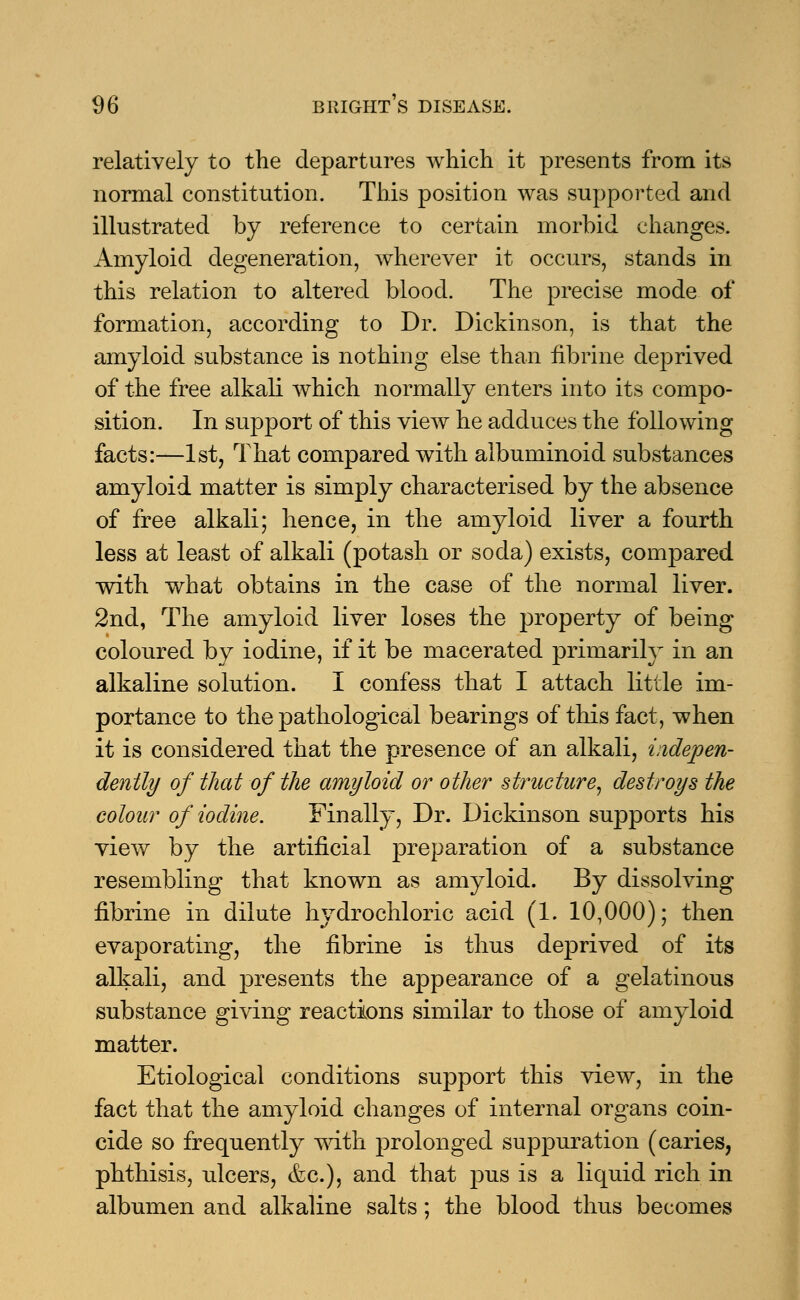 relatively to the departures which it presents from its normal constitution. This position was supported and illustrated by reference to certain morbid changes. Amyloid degeneration, wherever it occurs, stands in this relation to altered blood. The precise mode of formation, according to Dr. Dickinson, is that the amyloid substance is nothing else than fibrine deprived of the free alkali which normally enters into its compo- sition. In support of this view he adduces the following facts:—1st, That compared with albuminoid substances amyloid matter is simply characterised by the absence of free alkali; hence, in the amyloid liver a fourth less at least of alkali (potash or soda) exists, compared with what obtains in the case of the normal liver. 2nd, The amyloid liver loses the property of being coloured by iodine, if it be macerated primarily in an alkaline solution. I confess that I attach little im- portance to the pathological bearings of this fact, when it is considered that the presence of an alkali, indepen- dently of that of the amyloid or other structure, destroys the colour of iodine. Finally, Dr. Dickinson supports his view by the artificial preparation of a substance resembling that known as amyloid. By dissolving fibrine in dilute hydrochloric acid (1. 10,000); then evaporating, the fibrine is thus deprived of its alkali, and presents the appearance of a gelatinous substance giving reactions similar to those of amyloid matter. Etiological conditions support this view, in the fact that the amyloid changes of internal organs coin- cide so frequently with prolonged suppuration (caries, phthisis, ulcers, &c), and that pus is a liquid rich in albumen and alkaline salts; the blood thus becomes
