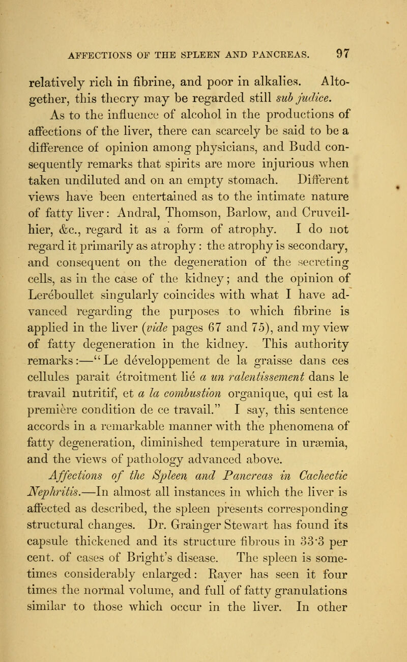 relatively rich in fibrine, and poor in alkalies. Alto- gether, this theory may be regarded still sub judice. As to the influence of alcohol in the productions of affections of the liver, there can scarcely be said to be a difference of opinion among physicians, and Budd con- sequently remarks that spirits are more injurious when taken undiluted and on an empty stomach. Different views have been entertained as to the intimate nature of fatty liver: Andral, Thomson, Barlow, and Cruveil- hier, &c, regard it as a form of atrophy. I do not regard it primarily as atrophy: the atrophy is secondary, and consequent on the degeneration of the secreting cells, as in the case of the kidney; and the opinion of Lereboullet singularly coincides with what I have ad- vanced regarding the purposes to which fibrine is applied in the liver (vide pages 67 and 75), and my view of fatty degeneration in the kidney. This authority remarks:—uLe developpement de la graisse dans ces cellules parait etroitment lie a un ralentissement dans le travail nutritif, et a la combustion organique, qui est la premiere condition de ce travail. I say, this sentence accords in a remarkable manner with the phenomena of fatty degeneration, diminished temperature in uraemia, and the views of pathology advanced above. Affections of the Spleen and Pancreas in Cachectic Nephritis.—In almost all instances in which the liver is affected as described, the spleen presents corresponding structural changes. Dr. Grainger Stewart has found its capsule thickened and its structure fibrous in 33*3 per cent, of cases of Bright's disease. The spleen is some- times considerably enlarged: Raver has seen it four times the normal volume, and full of fatty granulations similar to those which occur in the liver. In other