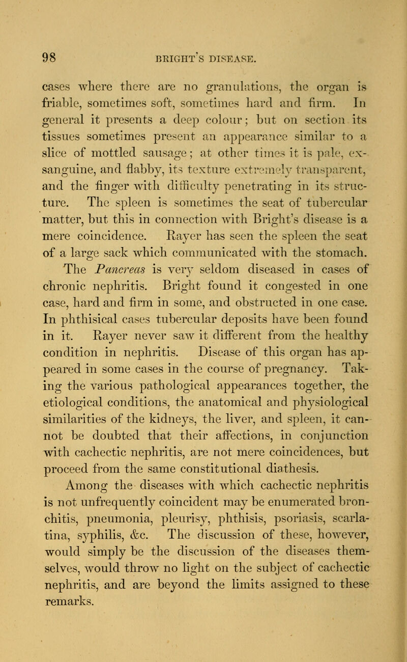 cases where there are no granulations, the organ is friable, sometimes soft, sometimes hard and firm. In general it presents a deep colour; but on section its tissues sometimes present an appearance similar to a slice of mottled sausage; at other times it is pale, ex- sanguine, and flabby, its texture extremely transparent, and the finger with difficulty penetrating in its struc- ture. The spleen is sometimes the seat of tubercular matter, but this in connection with Bright's disease is a mere coincidence. Rayer has seen the spleen the seat of a large sack which communicated with the stomach. The Pancreas is very seldom diseased in cases of chronic nephritis. Bright found it congested in one case, hard and firm in some, and obstructed in one case. In phthisical cases tubercular deposits have been found in it. Rayer never saw it different from the healthy condition in nephritis. Disease of this organ has ap- peared in some cases in the course of pregnancy. Tak- ing the various pathological appearances together, the etiological conditions, the anatomical and physiological similarities of the kidneys, the liver, and spleen, it can- not be doubted that their affections, in conjunction with cachectic nephritis, are not mere coincidences, but proceed from the same constitutional diathesis. Among the diseases with which cachectic nephritis is not unfrequently coincident may be enumerated bron- chitis, pneumonia, pleurisy, phthisis, psoriasis, scarla- tina, syphilis, &c. The discussion of these, however, would simply be the discussion of the diseases them- selves, would throw no light on the subject of cachectic nephritis, and are beyond the limits assigned to these remarks.