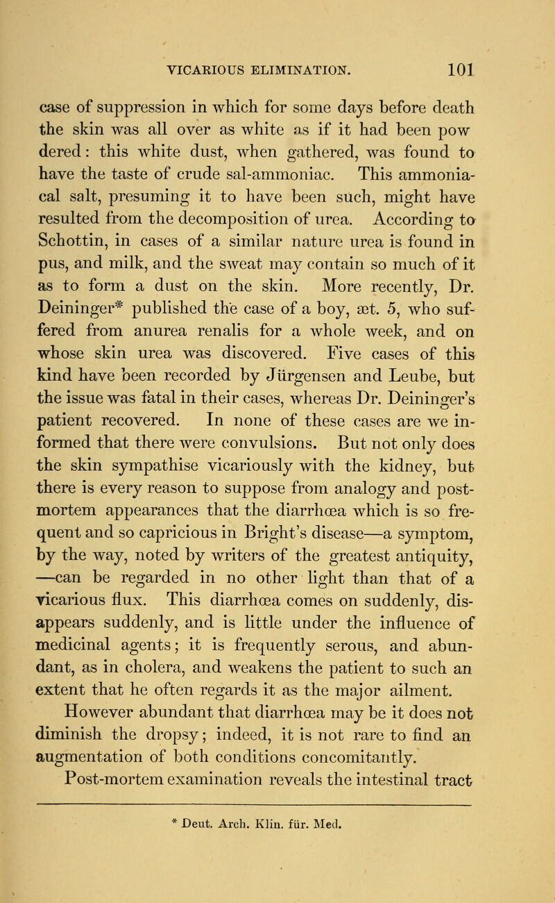 case of suppression in which for some days before death the skin was all over as white as if it had been pow dered: this white dust, when gathered, was found to have the taste of crude sal-ammoniac. This ammonia- cal salt, presuming it to have been such, might have resulted from the decomposition of urea. According to Schottin, in cases of a similar nature urea is found in pus, and milk, and the sweat may contain so much of it as to form a dust on the skin. More recently, Dr. Deininger* published the case of a boy, set. 5, who suf- fered from anurea renalis for a whole week, and on whose skin urea was discovered. Five cases of this kind have been recorded by Jiirgensen and Leube, but the issue was fatal in their cases, whereas Dr. Deininger's patient recovered. In none of these cases are we in- formed that there were convulsions. But not only does the skin sympathise vicariously with the kidney, but there is every reason to suppose from analogy and post- mortem appearances that the diarrhoea which is so fre- quent and so capricious in Bright's disease—a symptom, by the way, noted by writers of the greatest antiquity, —can be regarded in no other light than that of a vicarious flux. This diarrhoea comes on suddenly, dis- appears suddenly, and is little under the influence of medicinal agents; it is frequently serous, and abun- dant, as in cholera, and weakens the patient to such an extent that he often regards it as the major ailment. However abundant that diarrhoea may be it does not diminish the dropsy; indeed, it is not rare to find an augmentation of both conditions concomitantly. Post-mortem examination reveals the intestinal tract * Deut. Arch. Klin. fur. Med.