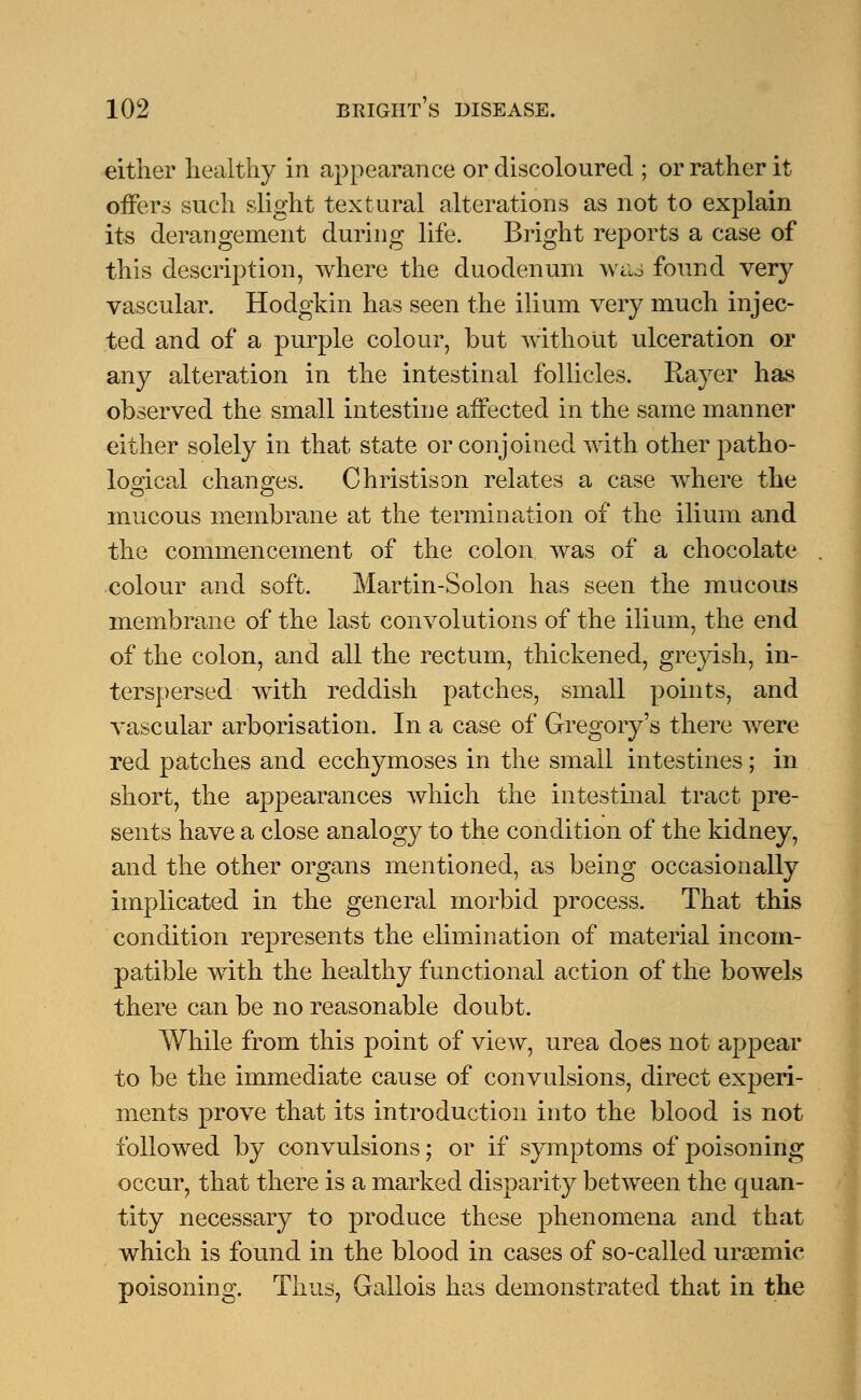 either healthy in appearance or discoloured ; or rather it offers such slight textural alterations as not to explain its derangement during life. Bright reports a case of this description, where the duodenum was found very vascular. Hodgkin has seen the ilium very much injec- ted and of a purple colour, but without ulceration or any alteration in the intestinal follicles. Rayer has observed the small intestine affected in the same manner either solely in that state or conjoined with other patho- logical changes. Christison relates a case where the mucous membrane at the termination of the ilium and the commencement of the colon was of a chocolate colour and soft. Martin-Solon has seen the mucous membrane of the last convolutions of the ilium, the end of the colon, and all the rectum, thickened, greyish, in- terspersed with reddish patches, small points, and vascular arborisation. In a case of Gregory's there were red patches and ecchymoses in the small intestines; in short, the appearances which the intestinal tract pre- sents have a close analogy to the condition of the kidney, and the other organs mentioned, as being occasionally implicated in the general morbid process. That this condition represents the elimination of material incom- patible with the healthy functional action of the bowels there can be no reasonable doubt. While from this point of view, urea does not appear to be the immediate cause of convulsions, direct experi- ments prove that its introduction into the blood is not followed by convulsions; or if symptoms of poisoning occur, that there is a marked disparity between the quan- tity necessary to produce these phenomena and that which is found in the blood in cases of so-called urasmic poisoning. Thus, Gailois has demonstrated that in the