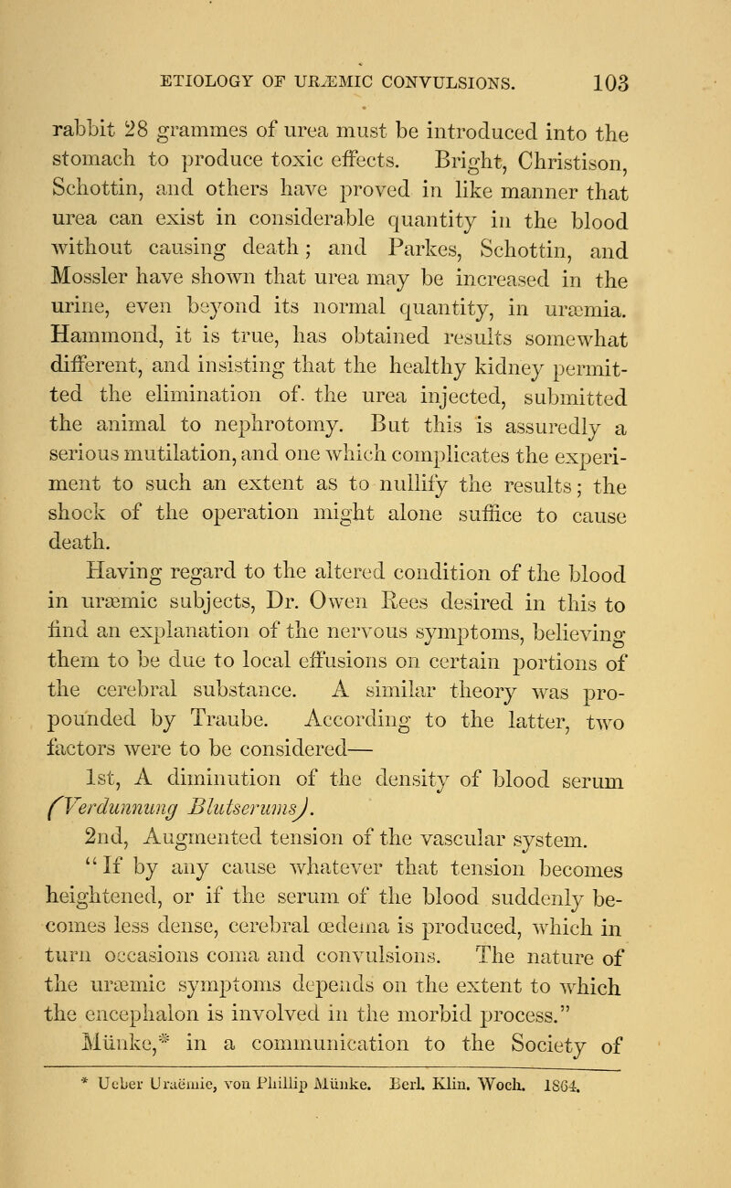 rabbit 28 grammes of urea must be introduced into the stomach to produce toxic effects. Bright, Christison Schottin, and others have proved in like manner that urea can exist in considerable quantity in the blood without causing death; and Parkes, Schottin, and Mossier have shown that urea may be increased in the urine, even beyond its normal quantity, in uraemia. Hammond, it is true, has obtained results somewhat different, and insisting that the healthy kidney permit- ted the elimination of. the urea injected, submitted the animal to nephrotomy. But this is assuredly a serious mutilation, and one which complicates the experi- ment to such an extent as to nullify the results; the shock of the operation might alone suffice to cause death. Having regard to the altered condition of the blood in ursemic subjects, Dr. Owen Eees desired in this to find an explanation of the nervous symptoms, belie vino- them to be due to local effusions on certain portions of the cerebral substance. A similar theory was pro- pounded by Traube. According to the latter, two factors were to be considered— 1st, A diminution of the density of blood serum fVerdunnung BlutserumsJ. 2nd, Augmented tension of the vascular system. If by any cause whatever that tension becomes heightened, or if the serum of the blood suddenly be- comes less dense, cerebral oedema is produced, which in turn occasions coma and convulsions. The nature of the uraemic symptoms depends on the extent to which the encephalon is involved in the morbid process. Miinke,* in a communication to the Society of * Ucber Uraemie, von Pliillip Miinke. BerL Klin. Woch. 1S64.