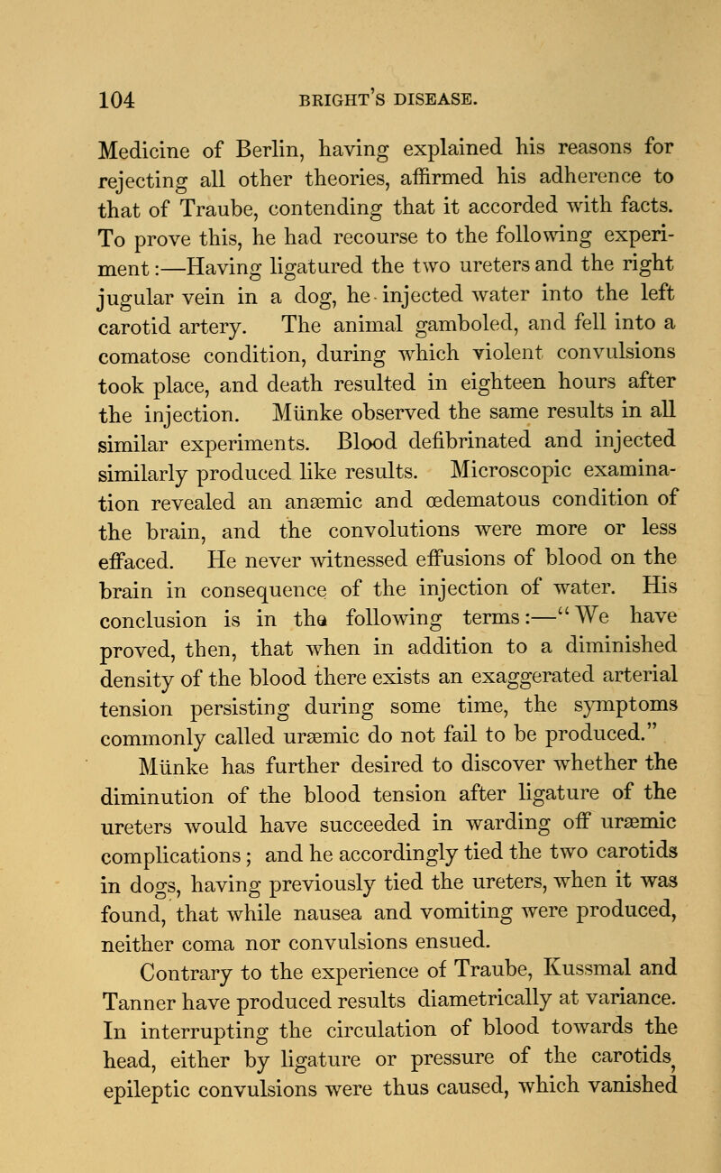 Medicine of Berlin, having explained his reasons for rejecting all other theories, affirmed his adherence to that of Traube, contending that it accorded with facts. To prove this, he had recourse to the following experi- ment :—Having ligatured the two ureters and the right jugular vein in a dog, he-injected water into the left carotid artery. The animal gamboled, and fell into a comatose condition, during which violent convulsions took place, and death resulted in eighteen hours after the injection. Miinke observed the same results in all similar experiments. Blood defibrinated and injected similarly produced like results. Microscopic examina- tion revealed an anaemic and oedematous condition of the brain, and the convolutions were more or less effaced. He never witnessed effusions of blood on the brain in consequence of the injection of water. His conclusion is in the following terms:—We have proved, then, that when in addition to a diminished density of the blood there exists an exaggerated arterial tension persisting during some time, the symptoms commonly called ursemic do not fail to be produced. Miinke has further desired to discover whether the diminution of the blood tension after ligature of the ureters would have succeeded in warding off uraemic complications; and he accordingly tied the two carotids in dogs, having previously tied the ureters, when it was found, that while nausea and vomiting were produced, neither coma nor convulsions ensued. Contrary to the experience of Traube, Kussmal and Tanner have produced results diametrically at variance. In interrupting the circulation of blood towards the head, either by ligature or pressure of the carotids epileptic convulsions were thus caused, which vanished