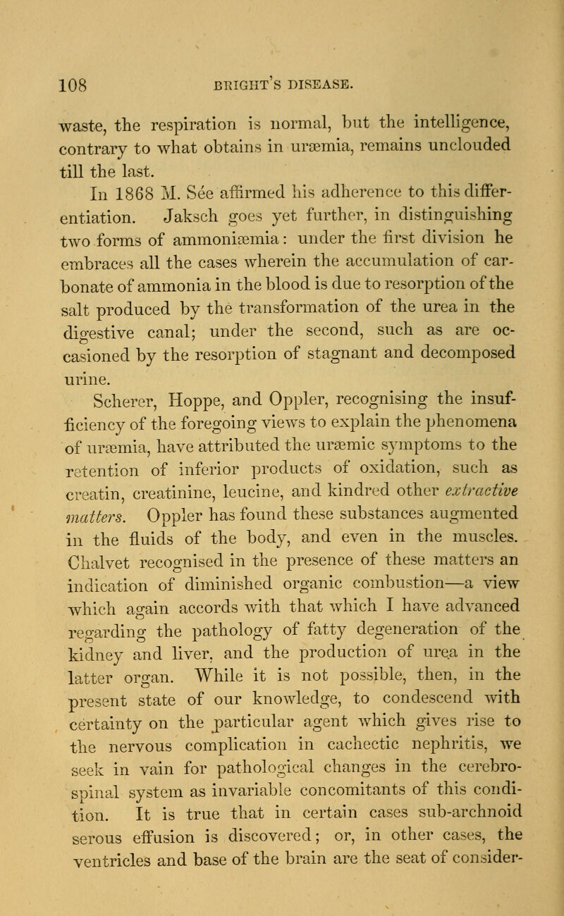 waste, the respiration is normal, but the intelligence, contrary to what obtains in uraemia, remains unclouded till the last. In 1868 M. See affirmed his adherence to this differ- entiation. Jaksch goes yet further, in distinguishing two forms of ammoniaemia: under the first division he embraces all the cases wherein the accumulation of car- bonate of ammonia in the blood is due to resorption of the salt produced by the transformation of the urea in the dio-estive canal; under the second, such as are oc- casioned by the resorption of stagnant and decomposed urine. Scherer, Hoppe, and Oppler, recognising the insuf- ficiency of the foregoing views to explain the phenomena of uraemia, have attributed the uraemic symptoms to the retention of inferior products of oxidation, such as creatin, creatinine, leucine, and kindred other extractive matters. Oppler has found these substances augmented in the fluids of the body, and even in the muscles. Chalvet recognised in the presence of these matters an indication of diminished organic combustion—a view which ao-ain accords with that which I have advanced regarding the pathology of fatty degeneration of the kidney and liver, and the production of urea in the latter organ. While it is not possible, then, in the present state of our knowledge, to condescend with certainty on the particular agent which gives rise to the nervous complication in cachectic nephritis, we seek in vain for pathological changes in the cerebro- spinal system as invariable concomitants of this condi- tion. It is true that in certain cases sub-archnoid serous effusion is discovered; or, in other cases, the ventricles and base of the brain are the seat of consider-