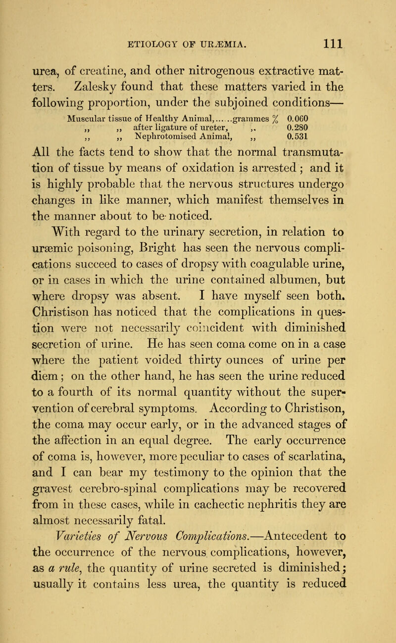 urea, of creatine, and other nitrogenous extractive mat- ters. Zalesky found that these matters varied in the following proportion, under the subjoined conditions— Muscular tissue of Healthy Animal, grammes % 0.060 ,, ,, after ligature of ureter, ,, 0.280 „ ,, Nephrotomised Animal, ,, 0.531 All the facts tend to show that the normal transmuta- tion of tissue by means of oxidation is arrested; and it is highly probable that the nervous structures undergo changes in like manner, which manifest themselves in the manner about to be- noticed. With regard to the urinary secretion, in relation to uraemic poisoning, Bright has seen the nervous compli- cations succeed to cases of dropsy with coagulable urine, or in cases in which the urine contained albumen, but where dropsy was absent. I have myself seen both. Christison has noticed that the complications in ques- tion were not necessarily coincident with diminished secretion of urine. He has seen coma come on in a case where the patient voided thirty ounces of urine per diem; on the other hand, he has seen the urine reduced to a fourth of its normal quantity without the super- vention of cerebral symptoms. According to Christison, the coma may occur early, or in the advanced stages of the affection in an equal degree. The early occurrence of coma is, however, more peculiar to cases of scarlatina, and I can bear my testimony to the opinion that the gravest cerebro-spinal complications may be recovered from in these cases, while in cachectic nephritis they are almost necessarily fatal. Varieties of Nervous Complications.—Antecedent to the occurrence of the nervous complications, however, as a rule, the quantity of urine secreted is diminished; usually it contains less urea, the quantity is reduced