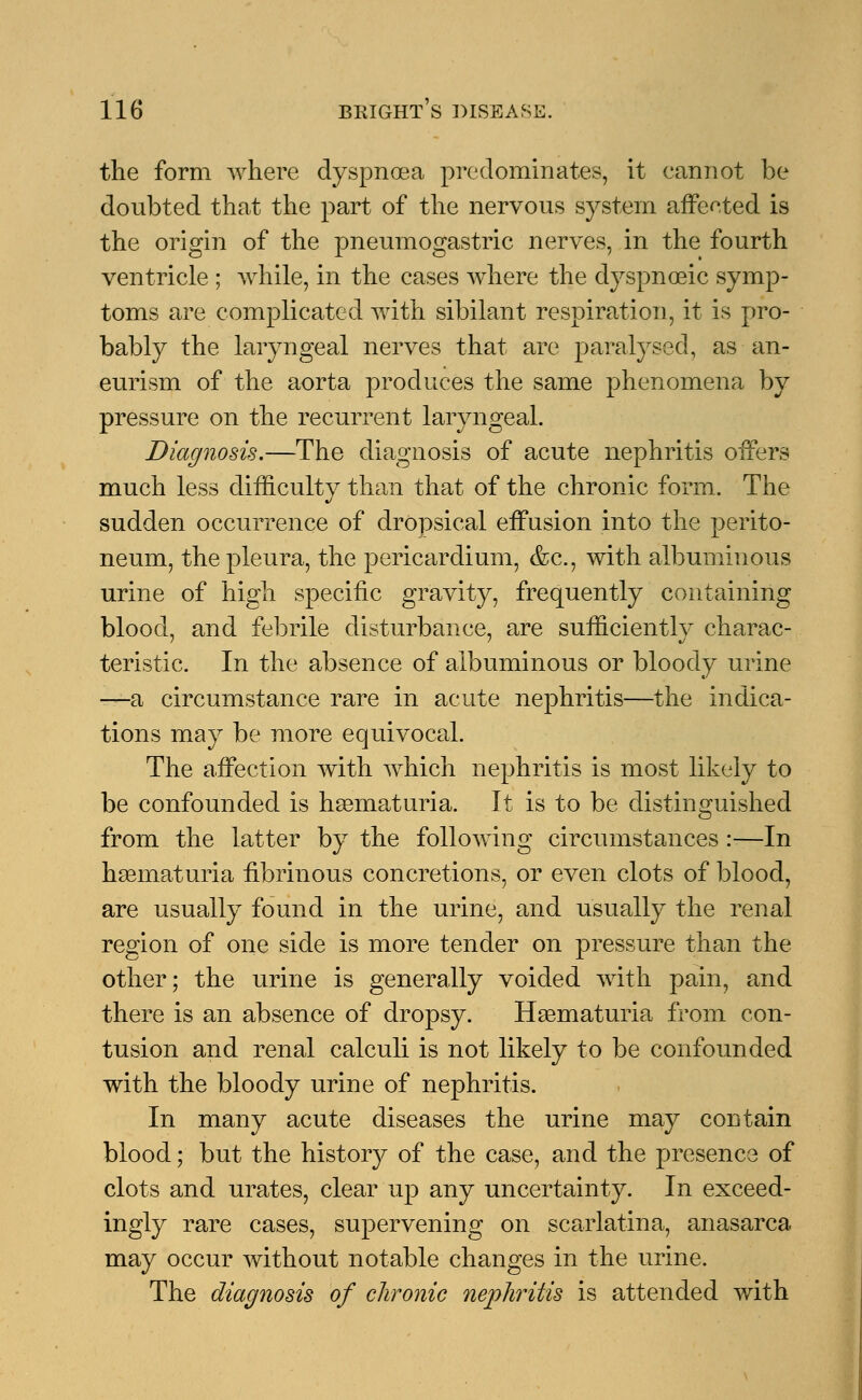 the form where dyspnoea predominates, it eannot be doubted that the part of the nervous system affected is the origin of the pneumogastric nerves, in the fourth ventricle ; while, in the cases where the dyspnoeic symp- toms are complicated with sibilant respiration, it is pro- bably the laryngeal nerves that are paralysed, as an- eurism of the aorta produces the same phenomena by pressure on the recurrent laryngeal. Diagnosis.—The diagnosis of acute nephritis offers much less difficulty than that of the chronic form. The sudden occurrence of dropsical effusion into the perito- neum, the pleura, the pericardium, &c, with albuminous urine of high specific gravity, frequently containing blood, and febrile disturbance, are sufficiently charac- teristic. In the absence of albuminous or bloody urine —a circumstance rare in acute nephritis—the indica- tions may be more equivocal. The affection with which nephritis is most likely to be confounded is hematuria. It is to be distinguished from the latter by the following circumstances :-—In hsematuria fibrinous concretions, or even clots of blood, are usually found in the urine, and usually the renal region of one side is more tender on pressure than the other; the urine is generally voided with pain, and there is an absence of dropsy. Hematuria from con- tusion and renal calculi is not likely to be confounded with the bloody urine of ne23hritis. In many acute diseases the urine may contain blood; but the history of the case, and the presence of clots and urates, clear up any uncertainty. In exceed- ingly rare cases, supervening on scarlatina, anasarca may occur without notable changes in the urine. The diagnosis of chronic nephritis is attended with