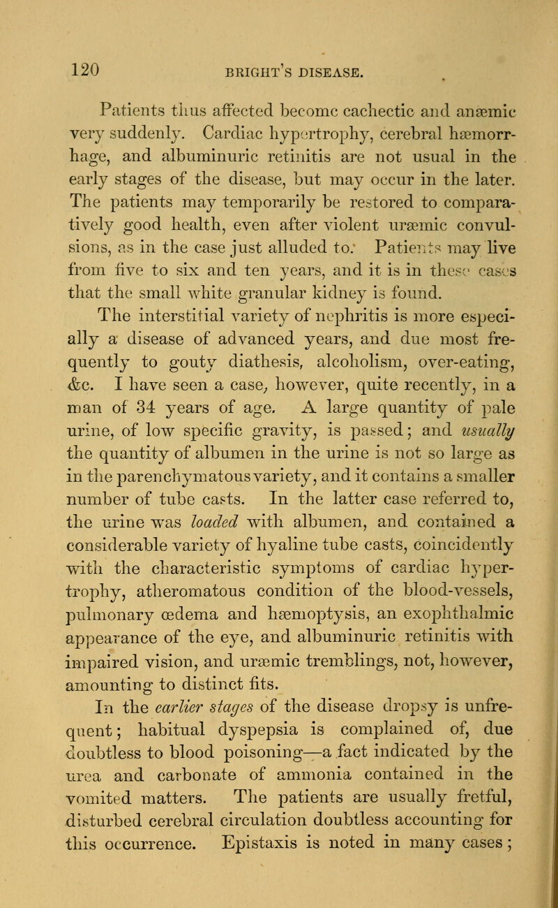 Patients thus affected become cachectic and anaemic very suddenly. Cardiac hypertrophy, cerebral haemorr- hage, and albuminuric retinitis are not usual in the early stages of the disease, but may occur in the later. The patients may temporarily be restored to compara- tively good health, even after violent uraemic convul- sions, as in the case just alluded to. Patients may live from five to six and ten years, and it is in these cases that the small white granular kidney is found. The interstitial variety of nephritis is more especi- ally a disease of advanced years, and due most fre- quently to gouty diathesis, alcoholism, over-eating, <fec. I have seen a case, however, quite recently, in a man of 34 years of age. A large quantity of pale urine, of low specific gravity, is passed; and usually the quantity of albumen in the urine is not so large as in the parenchymatous variety, and it contains a smaller number of tube casts. In the latter case referred to, the urine wTas loaded with albumen, and contained a considerable variety of hyaline tube casts, coincidently with the characteristic symptoms of cardiac hyper- trophy, atheromatous condition of the blood-vessels, pulmonary oedema and haemoptysis, an exophthalmic appearance of the eye, and albuminuric retinitis with impaired vision, and uraemic tremblings, not, however, amounting to distinct fits. In the earlier stages of the disease dropsy is unfre- quent; habitual dyspepsia is complained of, due doubtless to blood poisoning—a fact indicated by the urea and carbonate of ammonia contained in the vomited matters. The patients are usually fretful, disturbed cerebral circulation doubtless accounting for this occurrence. Epistaxis is noted in many cases ;