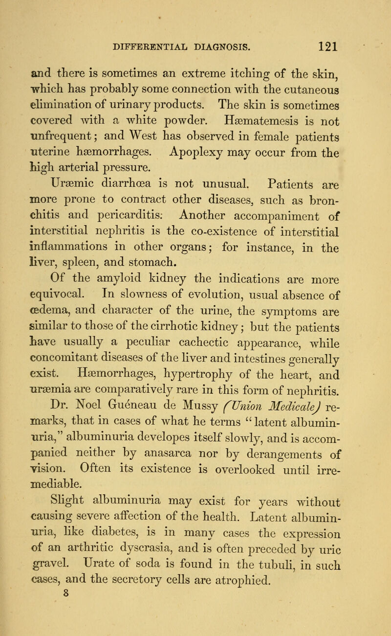 and there is sometimes an extreme itching of the skin, which has probably some connection with the cutaneous elimination of urinary products. The skin is sometimes covered with a white powder. Haematemesis is not tmfrequent; and West has observed in female patients uterine haemorrhages. Apoplexy may occur from the high arterial pressure. Uraemic diarrhoea is not unusual. Patients are more prone to contract other diseases, such as bron- chitis and pericarditis; Another accompaniment of interstitial nephritis is the co-existence of interstitial inflammations in other organs; for instance, in the liver, spleen, and stomach. Of the amyloid kidney the indications are more equivocal. In slowness of evolution, usual absence of oedema, and character of the urine, the symptoms are similar to those of the cirrhotic kidney; but the patients have usually a peculiar cachectic appearance, while concomitant diseases of the liver and intestines generally exist. Haemorrhages, hypertrophy of the heart, and uraemia are comparatively rare in this form of nephritis. Dr. Noel Gueneau de Mussy (Union MedicaUJ re- marks, that in cases of what he terms latent albumin- uria, albuminuria developes itself slowly, and is accom- panied neither by anasarca nor by derangements of vision. Often its existence is overlooked until irre- mediable. Slight albuminuria may exist for years without causing severe affection of the health. Latent albumin- uria, like diabetes, is in many cases the expression of an arthritic dyscrasia, and is often preceded by uric gravel. Urate of soda is found in the tubuli, in such cases, and the secretory cells are atrophied. 8