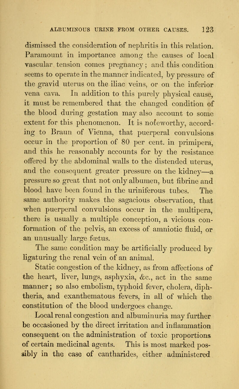 dismissed the consideration of nephritis in this relation. Paramount in importance among the causes of local vascular tension comes pregnancy; and this condition seems to operate in the manner indicated, by pressure of the gravid uterus on the iliac veins, or on the inferior vena cava. In addition to this purely physical cause, it must be remembered that the changed condition of the blood during gestation may also account to some extent for this phenomenon. It is noteworthy, accord- ing to Braun of Vienna, that puerperal convulsions occur in the proportion of 80 per cent, in primipera, and this he reasonably accounts for by the resistance offered by the abdominal walls to the distended uterus, and the consequent greater pressure on the kidney—a pressure so great that not only albumen, but fibrine and blood have been found in the uriniferous tubes. The same authority makes the sagacious observation, that when puerperal convulsions occur in the multipera, there is usually a multiple conception, a vicious con- formation of the pelvis, an excess of amniotic fluid, or an unusually large foetus. The same condition may be artificially produced by ligaturing the renal vein of an animal. Static congestion of the kidney, as from affections of the heart, liver, lungs, asphyxia, &c, act in the same manner; so also embolism, typhoid fever, cholera, diph- theria, and exanthematous fevers, in all of which the constitution of the blood undergoes change. Local renal congestion and albuminuria may further be occasioned by the direct irritation and inflammation consequent on the administration of toxic proportions of certain medicinal agents. This is most marked pos- sibly in the case of cantharides, either administered