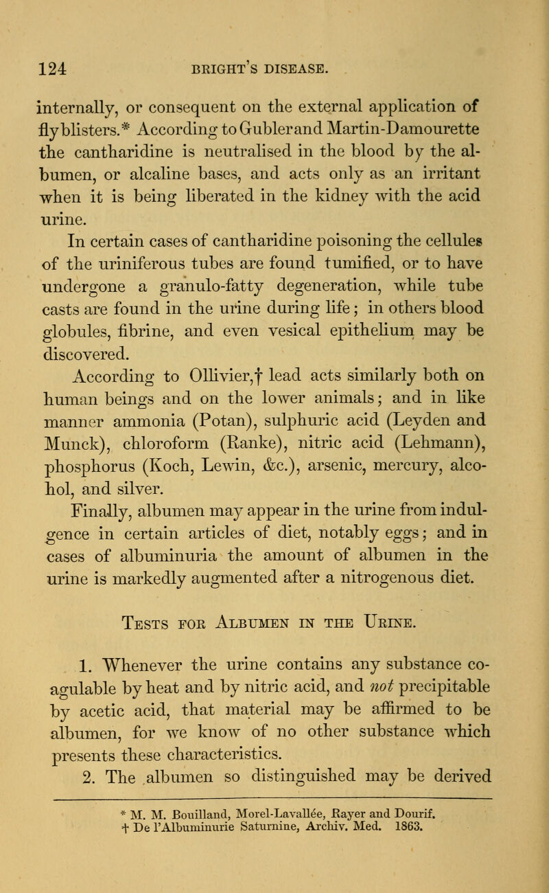 internally, or consequent on the external application of fly blisters.* According toGublerand Martin-Damourette the cantharidine is neutralised in the blood by the al- bumen, or alcaline bases, and acts only as an irritant when it is being liberated in the kidney with the acid urine. In certain cases of cantharidine poisoning the cellules of the uriniferous tubes are found tumified, or to have undergone a granulo-fatty degeneration, while tube casts are found in the urine during life; in others blood globules, fibrine, and even vesical epithelium may be discovered. According to 011ivier,f lead acts similarly both on human beings and on the lower animals; and in like manner ammonia (Potan), sulphuric acid (Leyden and Munck), chloroform (Ranke), nitric acid (Lehmann), phosphorus (Koch, Lewin, &c), arsenic, mercury, alco- bol, and silver. Finally, albumen may appear in the urine from indul- gence in certain articles of diet, notably eggs; and in cases of albuminuria the amount of albumen in the urine is markedly augmented after a nitrogenous diet. Tests for Albumen in the Urine. 1. Whenever the urine contains any substance co- agulable by heat and by nitric acid, and not precipitable by acetic acid, that material may be affirmed to be albumen, for we know of no other substance which presents these characteristics. 2. The albumen so distinguished may be derived * M. M. Bouilland, Morel-Lavallee, flayer and Dourif. t De rAlbuminuric Saturnine, Archiv. Med. 1863.