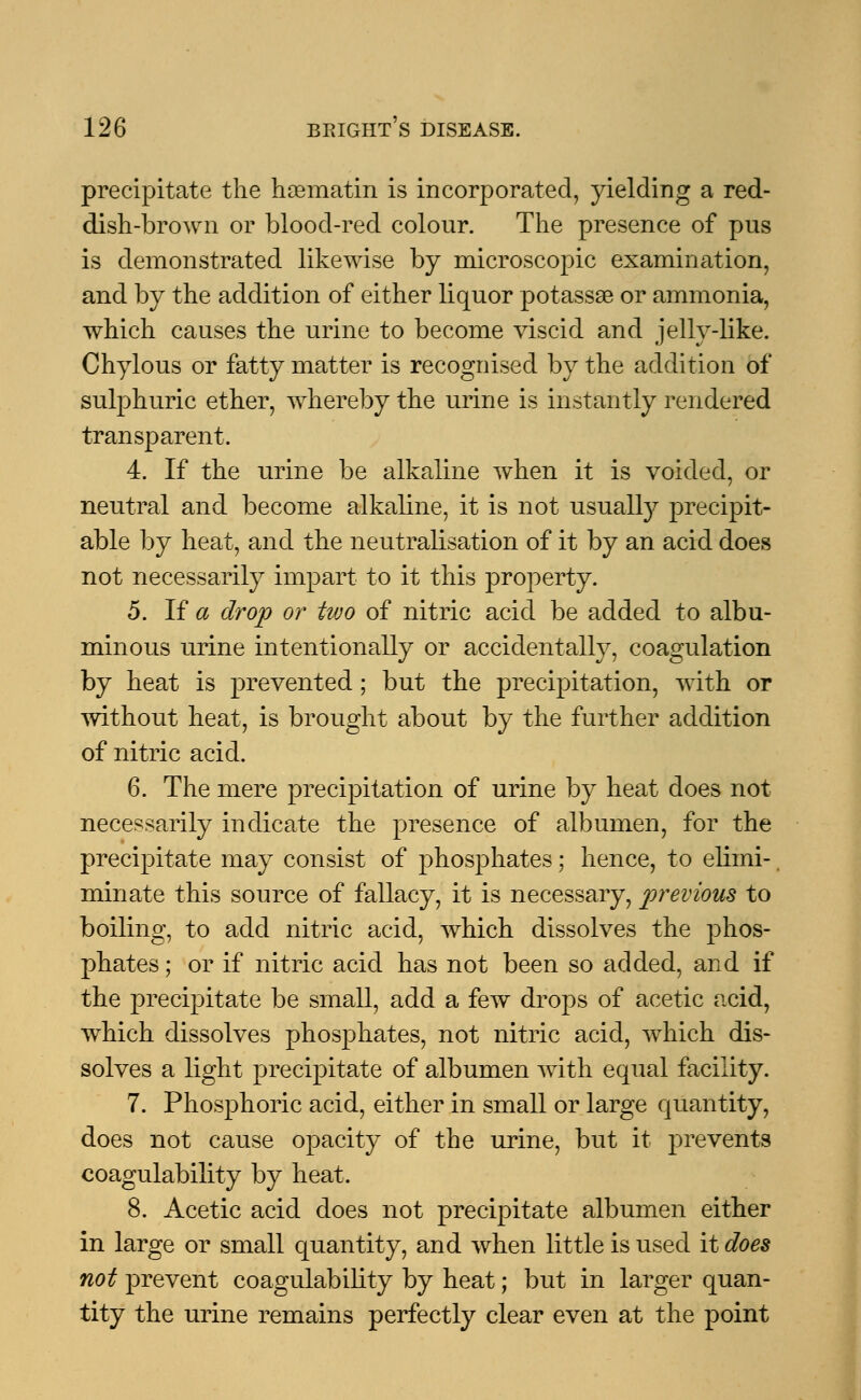 precipitate the hosmatin is incorporated, yielding a red- dish-brown or blood-red colour. The presence of pus is demonstrated likewise by microscopic examination, and by the addition of either liquor potassse or ammonia, which causes the urine to become viscid and jelly-like. Chylous or fatty matter is recognised by the addition of sulphuric ether, whereby the urine is instantly rendered transparent. 4. If the urine be alkaline when it is voided, or neutral and become alkaline, it is not usually precipit- able by heat, and the neutralisation of it by an acid does not necessarily impart to it this property. 5. If a drop or two of nitric acid be added to albu- minous urine intentionally or accidentally, coagulation by heat is prevented; but the precipitation, with or without heat, is brought about by the further addition of nitric acid. 6. The mere precipitation of urine by heat does not necessarily indicate the presence of albumen, for the precipitate may consist of phosphates; hence, to elimi- minate this source of fallacy, it is necessary, previous to boiling, to add nitric acid, which dissolves the phos- phates ; or if nitric acid has not been so added, and if the precipitate be small, add a few drops of acetic acid, which dissolves phosphates, not nitric acid, which dis- solves a light precipitate of albumen with equal facility. 7. Phosphoric acid, either in small or large quantity, does not cause opacity of the urine, but it prevents coagulability by heat. 8. Acetic acid does not precipitate albumen either in large or small quantity, and when little is used it does not prevent coagulability by heat; but in larger quan- tity the urine remains perfectly clear even at the point