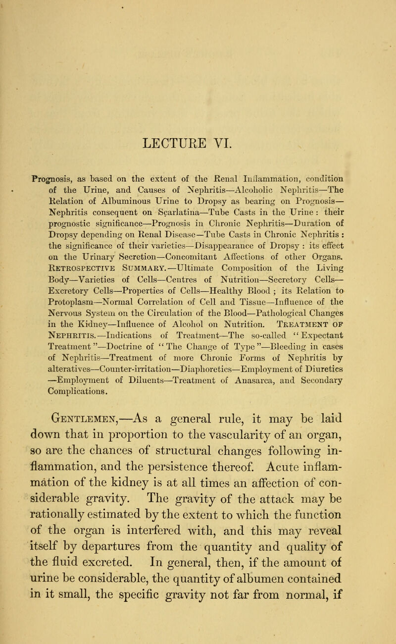 LECTURE VI. Prognosis, as based on the extent of the Renal Inflammation, condition of the Urine, and Causes of Nephritis—Alcoholic Nephritis—The Relation of Albuminous Urine to Dropsy as bearing on Prognosis— Nephritis consequent on Scarlatina—Tube Casts in the Urine : their prognostic significance—Prognosis in Chronic Nephritis—Duration of Dropsy depending on Renal Disease—Tube Casts in Chronic Nephritis : the significance of their varieties—Disappearance of Dropsy : its effect on the Urinary Secretion—Concomitant Affections of other Organs. Retrospective Summary.—Ultimate Composition of the Living Body—Varieties of Cells—Centres of Nutrition—Secretory Cells— Excretory Cells—Properties of Cells—Healthy Blood ; its Relation to Protoplasm—Normal Correlation of Cell and Tissue—Influence of the Nervous System on the Circulation of the Blood—Pathological Changes in the Kidney—Influence of Alcohol on Nutrition. Treatment OF Nephritis.—Indications of Treatment—The so-called Expectant Treatment—Doctrine of The Change of Type—Bleeding in cases of Nephritis—Treatment of more Chronic Forms of Nejniritis by alteratives—Counter-irritation—Diaphoretics—Employment of Diuretics —Employment of Diluents—Treatment of Anasarca, and Secondary Complications. Gentlemen,—As a general rule, it may be laid down that in proportion to the vascularity of an organ, so are the chances of structural changes following in- flammation, and the persistence thereof. Acute inflam- mation of the kidney is at all times an affection of con- siderable gravity. The gravity of the attack may be rationally estimated by the extent to which the function of the organ is interfered with, and this may reveal itself by departures from the quantity and quality of the fluid excreted. In general, then, if the amount of urine be considerable, the quantity of albumen contained in it small, the specific gravity not far from normal, if