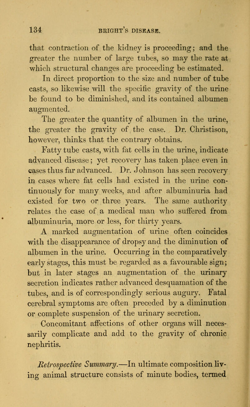 that contraction of the kidney is proceeding; and the greater the number of large tubes, so may the rate at which structural changes are proceeding be estimated. In direct proportion to the size and number of tube casts, so likewise will the specific gravity of the urine be found to be diminished, and its contained albumen augmented. The greater the quantity of albumen in the urine, the greater the gravity of the case. Dr. Christison, however, thinks that the contrary obtains. Fatty tube casts, with fat cells in the urine, indicate advanced disease; yet recovery has taken place even in cases thus far advanced. Dr. Johnson has seen recovery in cases where fat cells had existed in the urine con- tinuously for many weeks, and after albuminuria had existed for two or three years. The same authority relates the case of a medical man who suffered from albuminuria, more or less, for thirty years. A marked augmentation of urine often coincides with the disappearance of dropsy and the diminution of albumen in the urine. Occurring in the comparatively early stages, this must be regarded as a favourable sign; but in later stages an augmentation of the urinary secretion indicates rather advanced desquamation of the tubes, and is of correspondingly serious augury. Fatal cerebral symptoms are often preceded by a diminution or complete suspension of the urinary secretion. Concomitant affections of other organs will neces- sarily complicate and add to the gravity of chronic nephritis. Retrospective Summary.—In ultimate composition liv- ing animal structure consists of minute bodies, termed