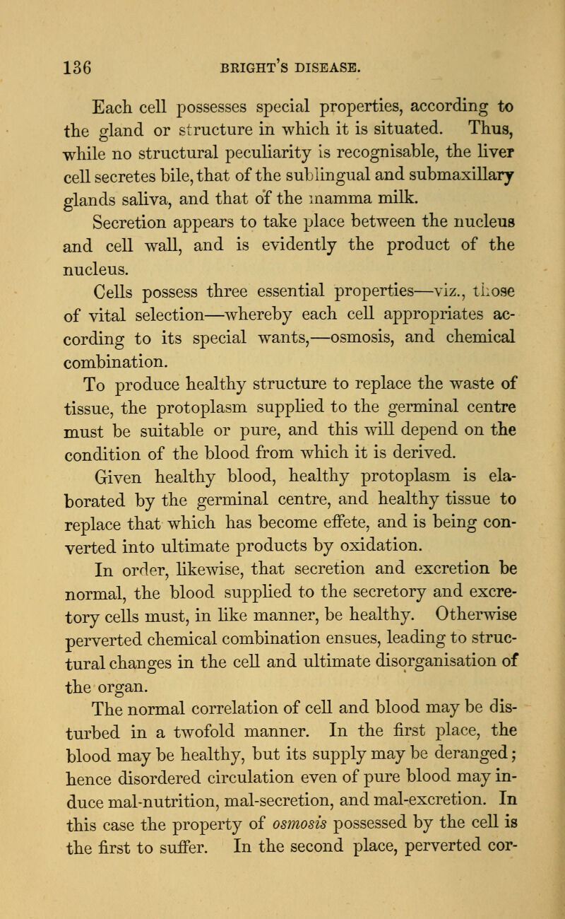 Each cell possesses special properties, according to the gland or structure in which it is situated. Thus, while no structural peculiarity is recognisable, the liver cell secretes bile, that of the sublingual and submaxillary glands saliva, and that of the mamma milk. Secretion appears to take place between the nucleus and cell wall, and is evidently the product of the nucleus. Cells possess three essential properties—viz., those of vital selection—whereby each cell appropriates ac- cording to its special wants,—osmosis, and chemical combination. To produce healthy structure to replace the waste of tissue, the protoplasm supplied to the germinal centre must be suitable or pure, and this will depend on the condition of the blood from which it is derived. Given healthy blood, healthy protoplasm is ela- borated by the germinal centre, and healthy tissue to replace that which has become effete, and is being con- verted into ultimate products by oxidation. In order, likewise, that secretion and excretion be normal, the blood supplied to the secretory and excre- tory cells must, in like manner, be healthy. Otherwise perverted chemical combination ensues, leading to struc- tural changes in the cell and ultimate disorganisation of the organ. The normal correlation of cell and blood may be dis- turbed in a twofold manner. In the first place, the blood may be healthy, but its supply may be deranged; hence disordered circulation even of pure blood may in- duce mal-nutrition, mal-secretion, and mal-excretion. In this case the property of osmosis possessed by the cell is the first to suffer. In the second place, perverted cor-