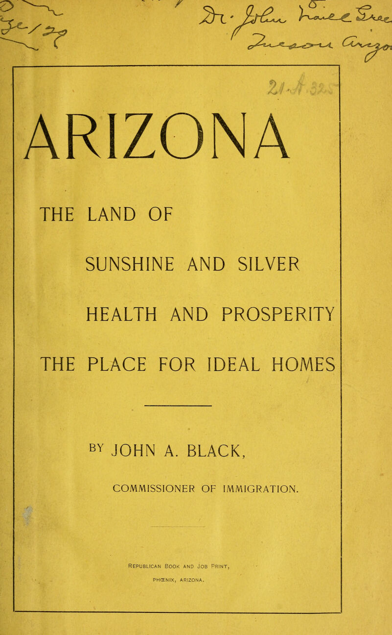 w^/~^^ ^' hC^ )-^--^^S..^ ^ 1 r ARIZONA THE LAND OF SUNSHINE AND SILVER HEALTH AND PROSPERITY THE PLACE FOR IDEAL HOMES BY JOHN A. BLACK COMMISSIONER OF IMMIGRATION. Republican Book and Job Print, phcenix, arizona.