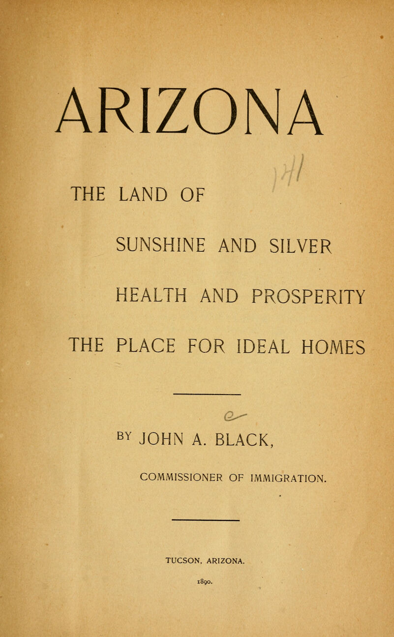 ARIZONA THE LAND OF SUNSHINE AND SILVER HEALTH AND PROSPERITY THE PLACE FOR IDEAL HOMES BY JOHN A. BLACK, COMMISSIONER OF IMMIGRATION. TUCSON, ARIZONA. 1890.