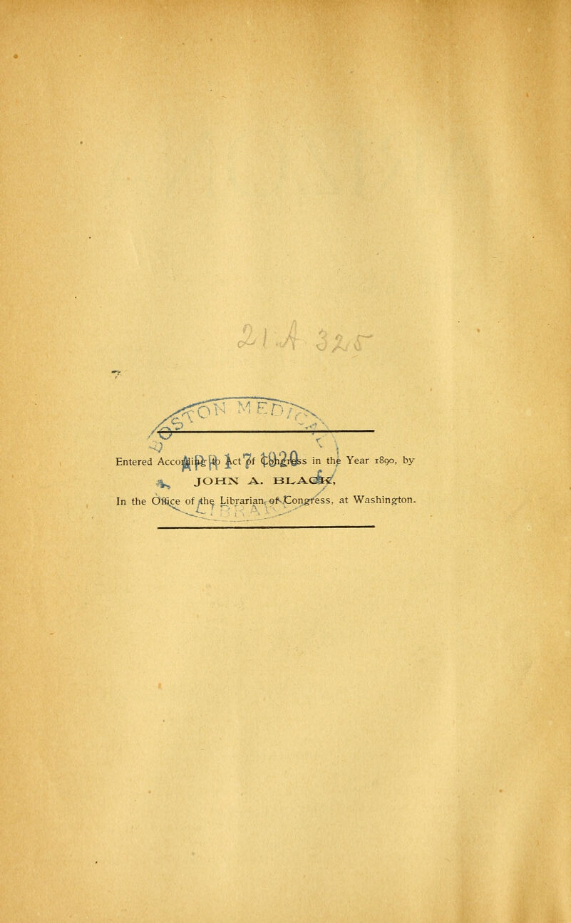 -O^ MF^D7>^ Entered Acco]^if^[^ Ict'^f ^Qi'^&s in the Year 1890, by v|^ JOHN A. BLAcfo, In the O^ce of »the Librarian^ of-Congress, at Washing-ton.