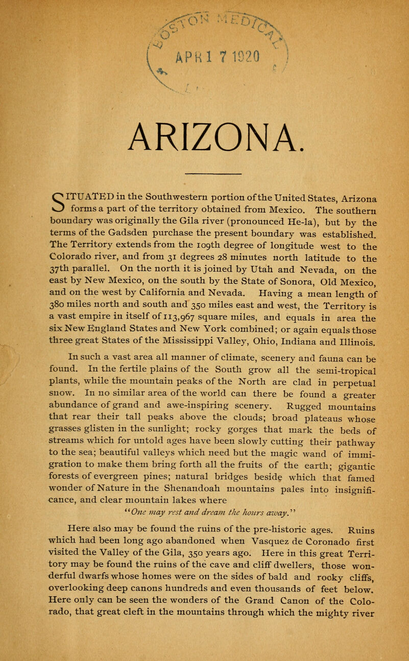 SITUATED in the Southwestern portion of the United States, Arizona forms a part of the territory obtained from Mexico. The southern boundary was originally the Gila river (pronounced He-la), but by the terms of the Gadsden purchase the present boundary was established. The Territory extends from the 109th degree of longitude west to the Colorado river, and from 31 degrees 28 minutes north latitude to the 37th parallel. On the north it is joined by Utah and Nevada, on the east by New Mexico, on the south by the State of Sonora, Old Mexico, and on the west by California and Nevada. Having a mean length of 380 miles north and south and 350 miles east and west, the Territory is a vast empire in itself of 113,967 square miles, and equals in area the six New England States and New York combined; or again equals those three great States of the Mississippi Valley, Ohio, Indiana and Illinois. In such a vast area all manner of climate, scenery and fauna can be found. In the fertile plains of the South grow all th-e semi-tropical plants, while the mountain peaks of the North are clad in perpetual snow. In no similar area of the world can there be found a greater abundance of grand and awe-inspiring scenery. Rugged mountains that rear their tall peaks above the clouds; broad plateaus whose grasses glisten in the sunlight; rocky gorges that mark the beds of streams which for untold ages have been slowly cutting their pathway to the sea; beautiful valleys which need but the magic wand of immi- gration to make them bring forth all the fruits of the earth; gigantic forests of evergreen pines; natural bridges beside which that famed wonder of Nature in the Shenandoah mountains pales into insignifi- cance, and clear mountain lakes where '^One may rest and dream the hours azvay^ Here also may be found the ruins of the pre-historic ages. Ruins which had been long ago abandoned when Vasquez de Coronado first visited the Valley of the Gila, 350 years ago. Here in this great Terri- tory may be found the ruins of the cave and cliff dwellers, those won- derful dwarfs whose homes were on the sides of bald and rooky cliffs overlooking deep canons hundreds and even thousands of feet below. Here only can be seen the wonders of the Grand Canon of the Colo- rado, that great cleft in the mountains through which the mighty river