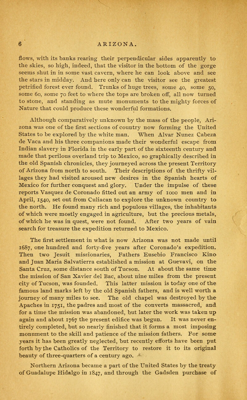 flows, with its banks rearing their perpendicular sides apparently to the skies, so high, indeed, that the visitor in the bottom of the gorge seems shut in in some vast cavern, where he can look above and see the stars in midday. And here only can the visitor see the greatest petrified forest ever found. Trunks of huge trees, some 40, some 50, some 60, some 70 feet to where the tops are broken off, all now turned to stone, and standing as mute monuments to the mighty forces of Nature that could produce these wonderful formations. Although comparatively unknown by the mass of the people, Ari- zona was one of the first sections of country now forming the United States to be explored by the white man. When Alvar Nunez Cabeza de Vaca and his three companions made their wonderful escape from Indian slavery in Florida in the early part of the sixteenth century and made that perilous overland trip to Mexico, so graphically described in the old Spanish chronicles, they journeyed across the present Territory of Arizona from north to south. Their descriptions of the thrifty vil- lages they had visited aroused new desires in the Spanish hearts of Mexico for further conquest and glory. Under the impulse of these reports Vasquez de Coronado fitted out an army of 1000 men and in April, 1540, set out from Culiacan to explore the unknown country to the north. He found many rich and populous villages, the inhabitants of which were mostly engaged in agriculture, but the precious metals, of which he was in quest, were not found. After two years of vain search for treasure the expedition returned to Mexico. The first settlement in what is now Arizona was not made until 1687, one hundred and forty-five years after Coronado's expedition. Then two Jesuit missionaries. Fathers Eusebio Francisco Kino and Juan Maria Salvatierra established a mission at Guevavi, on the Santa Cruz, some distance south of Tucson. At about the same time the mission of San Xavier del Bac, about nine miles from the present city of Tucson, was founded. This latter mission is today one of the famous land marks left by the old Spanish fathers, and is well worth a journey of many miles to see. The old chapel was destroyed by the Apaches in 1751, the padres and most of the converts massacred, and for a time the mission was abandoned, but later the work was taken up again and about 1767 the present edifice was begun. It was never en- tirely completed, but so nearly finished that it forms a most imposing monument to the skill and patience of the mission fathers. For some years it has been greatly neglected, but recently efforts have been put forth by the Catholics of the Territory to restore it to its original beauty of three-quarters of a century ago. ■ Northern Arizona became a part of the United States by the treaty of Guadalupe Hidalgo in 1847, and through the Gadsden purchase of