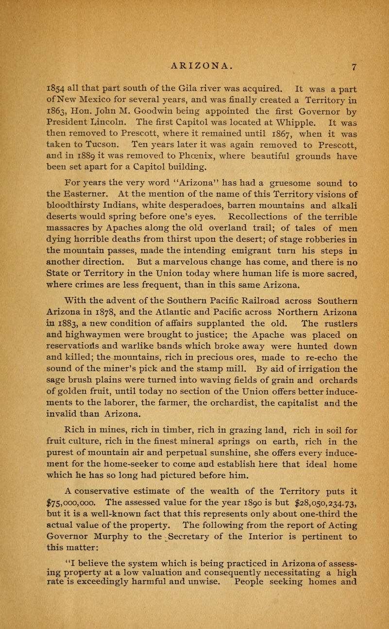 1854 all that part south of the Gila river was acquired. It was a part of New Mexico for several years, and was finally created a Territory in 1863, Hon. John M. Goodwin being appointed the first Governor by President Lincoln. The first Capitol was located at Whipple. It was then removed to Prescott, where it remained until 1867, when it was taken to Tucson. Ten years later it was again removed to Prescott, and in 1889 it was removed to Phoenix, where beautiful grounds have been set apart for a Capitol building. For years the very word Arizona has had a gruesome sound to the Easterner. At the mention of the name of this Territory visions of bloodthirsty Indians, white desperadoes, barren mountains and alkali deserts would spring before one's eyes. Recollections of the terrible massacres by Apaches along the old overland trail; of tales of men dying horrible deaths from thirst upon the desert; of stage robberies in the mountain passes, made the intending emigrant turn his steps in another direction. But a marvelous change has come, and there is no State or Territory in the Union today where human life is more sacred, where crimes are less frequent, than in this same Arizona. With the advent of the Southern Pacific Railroad across Southern Arizona in 1878, and the Atlantic and Pacific across Northern Arizona in 1883, a new condition of affairs supplanted the old. The rustlers and highwaymen were brought to justice; the Apache was placed on reservatioils and warlike bands which broke away were hunted down and killed; the mountains, rich in precious ores, made to re-echo the sound of the miner's pick and the stamp mill. By aid of irrigation the sage brush plains were turned into waving fields of grain and orchards of golden fruit, until today no section of the Union offers better induce- ments to the laborer, the farmer, the orchardist, the capitalist and the invalid than Arizona. Rich in mines, rich in timber, rich in grazing land, rich in soil for fruit culture, rich in the finest mineral springs on earth, rich in the purest of mountain air and perpetual sunshine, she offers every induce- ment for the home-seeker to come and establish here that ideal home which he has so long had pictured before him. A conservative estimate of the wealth of the Territory puts it $75,000,000. The assessed value for the year 1890 is but $28,050,234.73, but it is a well-known fact that this represents only about one-third the actual value of the property. The following from the report of Acting Governor Murphy to the ;^Secretary of the Interior is pertinent to this matter: ' 'I believe the system which is being practiced in Arizona of assess- ing property at a low valuation and consequently necessitating a high rate is exceedingly harmful and unwise. People seeking homes and