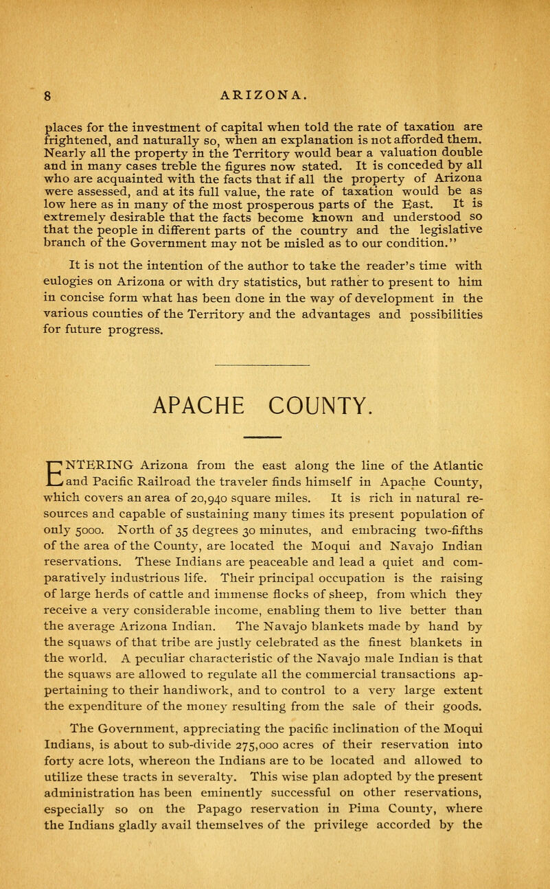 places for the investment of capital wlien told the rate of taxation are frightened, and naturally so, when an explanation is not afforded them. Nearly all the property in the Territory would bear a valuation double and in many cases treble the figures now stated. It is conceded by all who are acquainted with the facts that if all the property of Arizona were assessed, and at its full value, the rate of taxation would be as low here as in many of the most prosperous parts of the Bast. It is extremely desirable that the facts become known and understood so that the people in different parts of the country and the legislative branch of the Government may not be misled as to our condition.'' It is not the intention of the author to take the reader's time with eulogies on Arizona or with dry statistics, but rather to present to him in concise form what has been done in the way of development in the various counties of the Territory and the advantages and possibilities for future progress. APACHE COUNTY ENTERING Arizona from the east along the line of the Atlantic and Pacific Railroad the traveler finds himself in Apache County, which covers an area of 20,940 square miles. It is rich in natural re- sources and capable of sustaining many times its present population of only 5000. North of 35 degrees 30 minutes, and embracing two-fifths of the area of the County, are located the Moqui and Navajo Indian reservations. These Indians are peaceable and lead a quiet and com- paratively industrious life. Their principal occupation is the raising of large herds of cattle and immense flocks of sheep, from which they receive a very considerable income, enabling them to live better than the average Arizona Indian, The Navajo blankets made by hand by the squaws of that tribe are justly celebrated as the finest blankets in the world. A peculiar characteristic of the Navajo male Indian is that the squaws are allowed to regulate all the commercial transactions ap- pertaining to their handiwork, and to control to a verj'^ large extent the expenditure of the money resulting from the sale of their goods. The Government, appreciating the pacific inclination of the Moqui Indians, is about to sub-divide 275,000 acres of their reservation into forty acre lots, whereon the Indians are to be located and allowed to utilize these tracts in severalty. This wise plan adopted by the present administration has been eminently successful on other reservations, especially so on the Papago reservation in Pima County, where the Indians gladly avail themselves of the privilege accorded by the