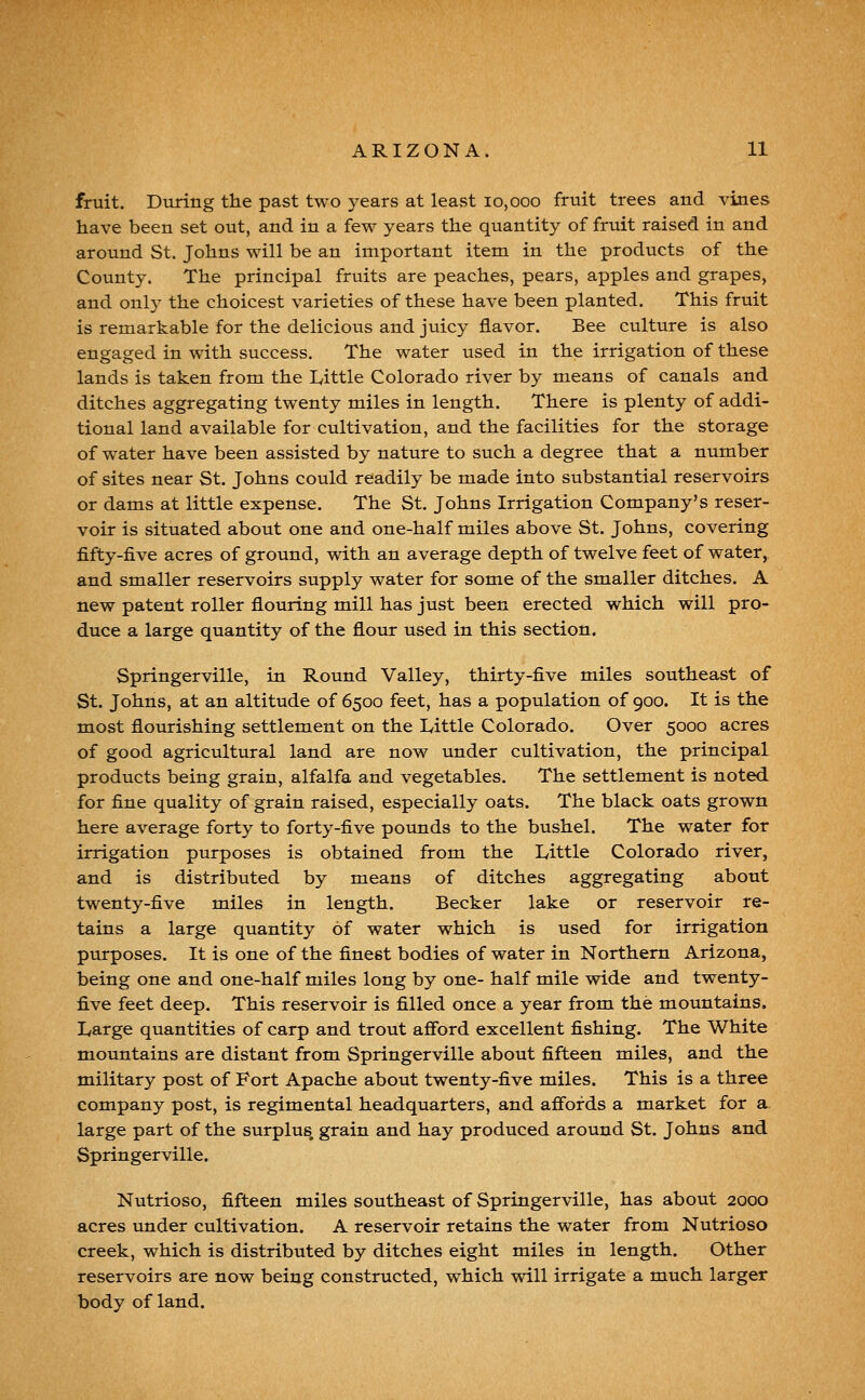 fruit. Diiring the past two years at least 10,000 fruit trees and vines have been set out, and in a few years the quantity of fruit raised in and around St. Johns will be an important item in the products of the County. The principal fruits are peaches, pears, apples and grapes, and onl}' the choicest varieties of these have been planted. This fruit is remarkable for the delicious and juicy flavor. Bee culture is also engaged in with success. The water used in the irrigation of these lands is taken from the L,ittle Colorado river by means of canals and ditches aggregating twenty miles in length. There is plenty of addi- tional land available for cultivation, and the facilities for the storage of water have been assisted by nature to such a degree that a number of sites near St. Johns could readily be made into substantial reservoirs or dams at little expense. The St. Johns Irrigation Company's reser- voir is situated about one and one-half miles above St. Johns, covering fifty-five acres of ground, with an average depth of twelve feet of water, and smaller reservoirs supply water for some of the smaller ditches. A new patent roller flouring mill has just been erected which will pro- duce a large quantity of the flour used in this section. Springerville, in Round Valley, thirty-five miles southeast of St. Johns, at an altitude of 6500 feet, has a population of 900. It is the most flourishing settlement on the Ivittle Colorado. Over 5000 acres of good agricultural land are now under cultivation, the principal products being grain, alfalfa and vegetables. The settlement is noted for fine quality of grain raised, especially oats. The black oats grown here average forty to forty-five pounds to the bushel. The water for irrigation purposes is obtained from the Little Colorado river, and is distributed by means of ditches aggregating about twenty-five miles in length. Becker lake or reservoir re- tains a large quantity of water which is used for irrigation purposes. It is one of the finest bodies of water in Northern Arizona, being one and one-half miles long by one- half mile wide and twenty- five feet deep. This reservoir is filled once a year from the mountains. Large quantities of carp and trout afford excellent fishing. The White mountains are distant from Springerville about fifteen miles, and the military post of Fort Apache about twenty-five miles. This is a three company post, is regimental headquarters, and aff'ofds a market for a. large part of the surplus, grain and hay produced around St. Johns and Springerville. Nutrioso, fifteen miles southeast of Springerville, has about 2000 acres under cultivation. A reservoir retains the water from Nutrioso creek, which is distributed by ditches eight miles in length. Other reservoirs are now being constructed, which will irrigate a much larger body of land.