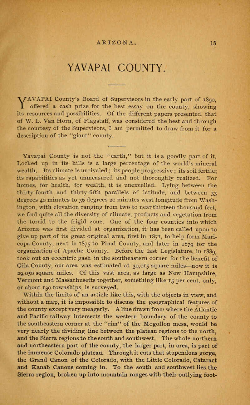 YAVAPAI COUNTY YAVAPAI County's Board of Supervisors in the early part of 1890, offered a cash prize for the best essay on the county, showing its resources and possibilities. Of the different papers presented, that of \V. L. Van Horn, of Flagstaff, was considered the best and through the courtesy of the Supervisors, I am permitted to draw from it for a description of the giant county. Yavapai County is not the earth, but it is a goodly part of it. Locked up in its hills is a large percentage of the world's mineral wealth. Its climate is unrivaled ; its people progressive ; its soil fertile; its capabilities as yet unmeasured and not thoroughly realized. For homes, for health, for wealth, it is unexcelled. Lying between the thirty-fourth and thirty-fifth parallels of latitude, and between 33 degrees 40 minutes to 36 degrees 20 minutes west longitude from Wash- ington, with elevation ranging from two to near thirteen thousand feet, we find quite all the diversity of climate, products and vegetation from the torrid to the frigid zone. One of the four counties into which Arizona was first divided at organization, it has been called upon to give up part of its great original area, first in 1871, to help form Mari- copa Count}^, next in 1875 to Pinal County, and later in 1879 f^o^ the organization of Apache County. Before the last Legislature, in 1889, took out an eccentric gash in the southeastern corner for the benefit of Gila County, our area was estimated at 30,015 square miles—now it is 29,050 square miles. Of this vast area, as large as New Hampshire, Vermont and Massachusetts together, something like 15 per cent, only, or about 130 townships, is surveyed. Within the limits of an article like this, with the objects in view, and without a map, it is impossible to discuss the geographical features of the county except very meagerly. A line drawn from, where the Atlantic and Pacific railway intersects the western boundary of the county to the southeastern corner at the rim of the Mogollon mesa, would be very nearly the dividing line between the plateau regions to the north, and the Sierra regions to the south and southwest. The whole northern and northeastern part of the county, the larger part, in area, is part of the immense Colorado plateau. Through it cuts that stupendous gorge, the Grand Canon of the Colorado, with the Little Colorado, Cataract and Kanab Canons coming in. To the south and southwest lies the Sierra region, broken up into mountain ranges with their outlying foot-