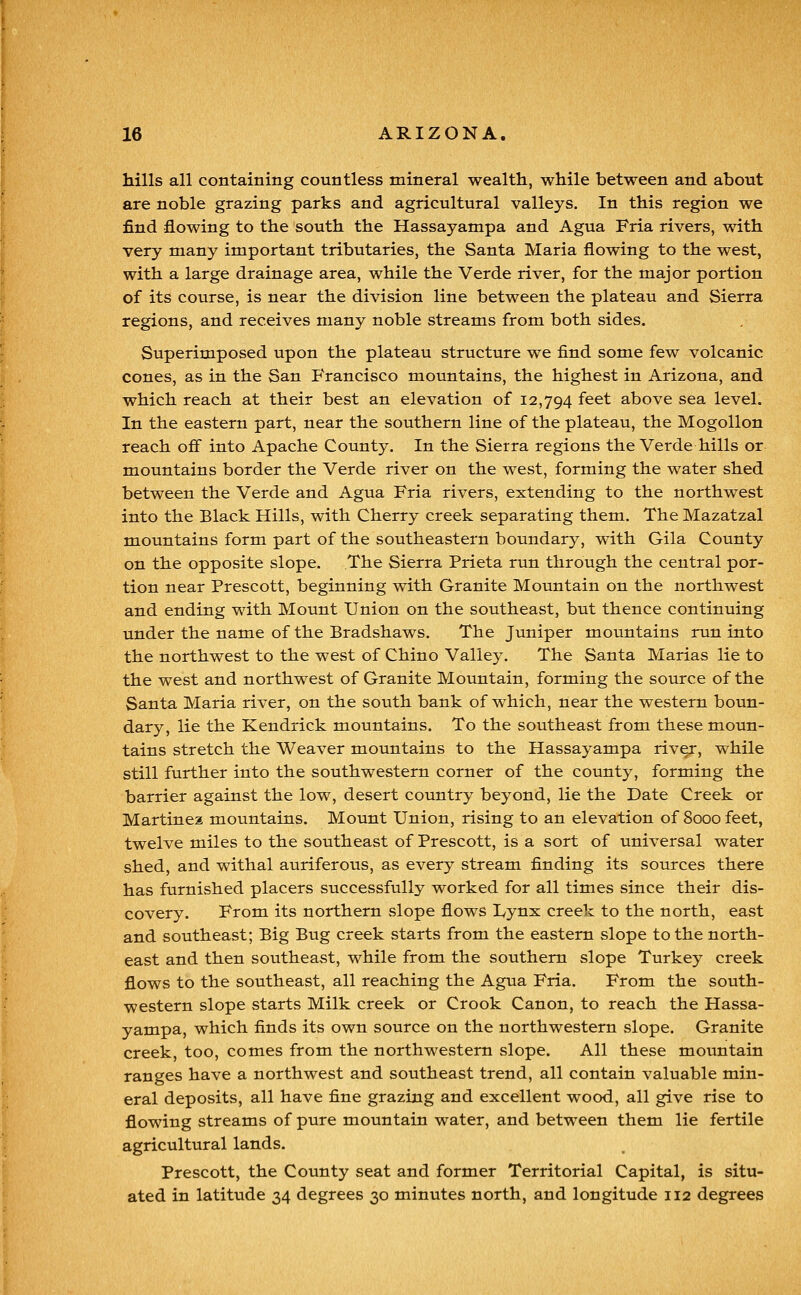 hills all containing countless mineral wealth, while between and about are noble grazing parks and agricultural valleys. In this region we find flowing to the south the Hassayampa and Agua Fria rivers, with very many important tributaries, the Santa Maria flowing to the west, with a large drainage area, while the Verde river, for the major portion of its course, is near the division line between the plateau and Sierra regions, and receives many noble streams from both sides. Superimposed upon the plateau structure we find some few volcanic cones, as in the San P'rancisco mountains, the highest in Arizona, and which reach at their best an elevation of 12,794 feet above sea level. In the eastern part, near the southern line of the plateau, the Mogollon reach off into Apache County. In the Sierra regions the Verde hills or mountains border the Verde river on the west, forming the water shed between the Verde and Agua Fria rivers, extending to the northwest into the Black Hills, with Cherry creek separating them. The Mazatzal mountains form part of the southeastern boundary, with Gila County on the opposite slope. The Sierra Prieta run through the central por- tion near Prescott, beginning with Granite Mountain on the northwest and ending with Mount Union on the southeast, but thence continuing under the name of the Bradshaws. The Juniper mountains run into the northwest to the west of Chino Valley. The Santa Marias lie to the west and northwest of Granite Mountain, forming the source of the Santa Maria river, on the south bank of which, near the western boun- dary, lie the Kendrick mountains. To the southeast from these moun- tains stretch the Weaver mountains to the Hassayampa riv^, while still further into the southwestern corner of the county, forming the barrier against the low, desert country beyond, lie the Date Creek or Martinea mountains. Mount Union, rising to an elevation of 8000 feet, twelve miles to the southeast of Prescott, is a sort of universal water shed, and withal auriferous, as every stream finding its sources there has furnished placers successfully worked for all times since their dis- covery. From its northern slope flows Lynx creek to the north, east and southeast; Big Bug creek starts from the eastern slope to the north- east and then southeast, while from the southern slope Turkey creek flows to the southeast, all reaching the Agua Fria. From the south- western slope starts Milk creek or Crook Canon, to reach the Hassa- yampa, which finds its own source on the northwestern slope. Granite creek, too, comes from the northwestern slope. All these mountain ranges have a northwest and southeast trend, all contain valuable min- eral deposits, all have fine grazing and excellent wood, all give rise to flowing streams of pure mountain water, and between them lie fertile agricultural lands. Prescott, the County seat and former Territorial Capital, is situ- ated in latitude 34 degrees 30 minutes north, and longitude 112 degrees