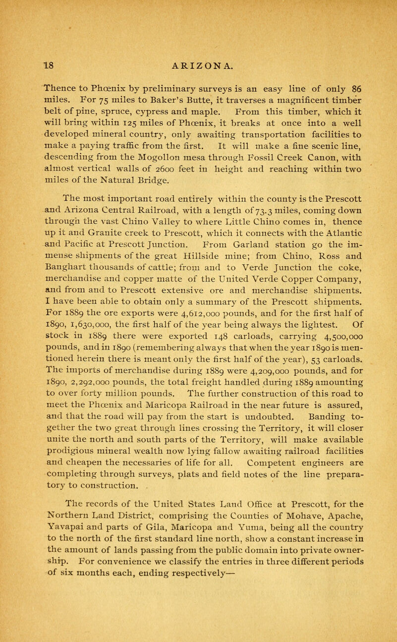 Thence to Phoenix by preliminary surveys is an easy line of only 86 miles. For 75 miles to Baker's Butte, it traverses a magnificent timber belt of pine, spruce, cypress and maple. From this timber, which it will bring within 125 miles of Phoenix, it breaks at once into a well developed mineral country, only awaiting transportation facilities to make a paying traffic from the first. It will make a fine scenic line, descending from the Mogollon mesa through Fossil Creek Canon, with almost vertical walls of 2600 feet in height and reaching within two miles of the Natural Bridge. The most important road entirely within the county is the Prescott and Arizona Central Railroad, with a length of 73.3 miles, coming down through the vast Chino Valley to where Little Chino comes in, thence up it and Granite creek to Prescott, which it connects with the Atlantic and Pacific at Prescott Junction. From Garland station go the im- mense shipments of the great Hillside mine; from Chino, Ross and Banghart thousands of cattle; from and to Verde Junction the coke, merchandise and copper matte of the United Verde Copper Company, and from and to Prescott extensive ore and merchandise shipments. I have been able to obtain only a summary of the Prescott shipments. For 1889 the ore exports were 4,612,000 pounds, and for the first half of 1890, 1,630,000, the first half of the year being always the lightest. Of stock in 1889 there were exported 148 carloads, carrying 4,500,000 pounds, and in 1890 (remembering always that when the year 1890 is men- tioned herein there is meant only the first half of the year), 53 carloads. The imports of merchandise during 1889 were 4,209,000 pounds, and for 1890, 2,292,000 pounds, the total freight handled during 1889 amounting to over forty million pounds. The further construction of this road to meet the Phoenix and Maricopa Railroad in the near future is assured, and that the road will pay from the start is undoubted. Banding to- gether the two great through lines crossing the Territory, it will closer unite the north and south parts of the Territory, will make available prodigious mineral wealth now lying fallow awaiting railroad facilities and cheapen the necessaries of life for all. Competent engineers are completing through surveys, plats and field notes of the line prepara- tory to construction. The records of the United States I^and Office at Prescott, for the Northern Land District, comprising the Counties of Mohave, Apache, Yavapai and parts of Gila, Maricopa and Yuma, being all the country to the north of the first standard line north, show a constant increase in the amount of lands passing from the public domain into private owner- ship. For convenience we classify the entries in three different periods of six months each, ending respectively—