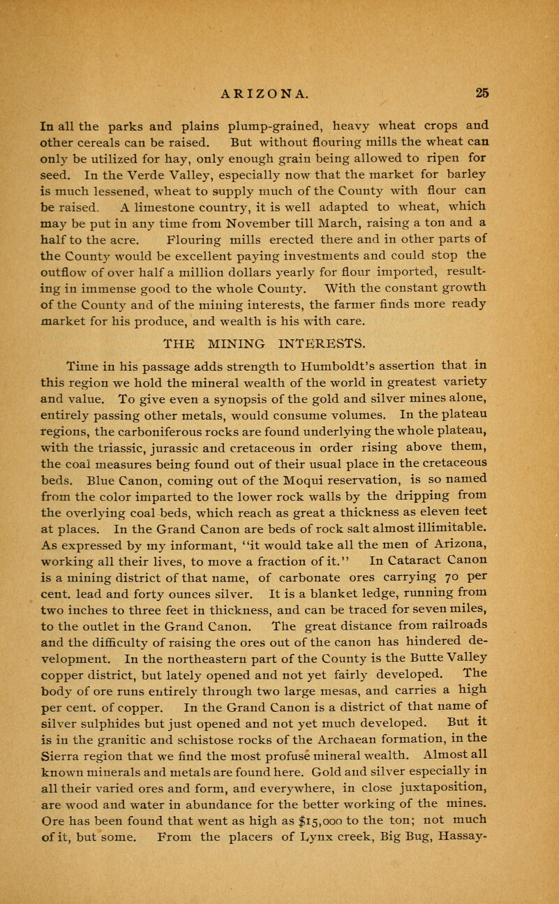 In all the parks and plains plump-grained, heavy wheat crops and other cereals can be raised. But without flouring mills the wheat can only be utilized for hay, only enough grain being allowed to ripen for seed. In the Verde Valley, especially now that the market for barley is much lessened, wheat to supply much of the County with flour can be raised. A limestone country, it is well adapted to wheat, which may be put in any time from November till March, raising a ton and a half to the acre. Flouring mills erected there and in other parts of the Count}^ would be excellent paying investments and could stop the outflow of over half a million dollars yearly for flour imported, result- ing in immense good to the whole County. With the constant growth of the County and of the mining interests, the farmer finds more ready market for his produce, and wealth is his w^ith care. THE MINING INTERESTS. Time in his passage adds strength to Humboldt's assertion that in this region we hold the mineral wealth of the world in greatest variety and value. To give even a synopsis of the gold and silver mines alone, entirely passing other metals, would consume volumes. In the plateau regions, the carboniferous rocks are found underlying the whole plateau, with the triassic, Jurassic and cretaceous in order rising above them, the coal measures being found out of their usual place in the cretaceous beds. Blue Canon, coming out of the Moqui reservation, is so named from the color imparted to the lower rock walls by the dripping from the overlying coal beds, which reach as great a thickness as eleven teet at places. In the Grand Canon are beds of rock salt almost illimitable. As expressed by my informant, it would take all the men of Arizona, working all their lives, to move a fraction of it. In Cataract Canon is a mining district of that name, of carbonate ores carrying 70 per cent, lead and forty ounces silver. It is a blanket ledge, running from two inches to three feet in thickness, and can be traced for seven miles, to the outlet in the Grand Canon. The great distance from railroads and the difficulty of raising the ores out of the canon has hindered de- velopment. In the northeastern part of the County is the Butte Valley copper district, but lately opened and not yet fairly developed. The body of ore runs entirely through two large mesas, and carries a high per cent, of copper. In the Grand Canon is a district of that name of silver sulphides but just opened and not yet much developed. But it is in the granitic and schistose rocks of the Archaean formation, in the Sierra region that we find the most profuse mineral wealth. Almost all known minerals and metals are found here. Gold and silver especially in all their varied ores and form, and everywhere, in close juxtaposition, are wood and water in abundance for the better working of the mines. Ore has been found that went as high as $15,000 to the ton; not much of it, but some. From the placers of I^ynx creek, Big Bug, Hassay-