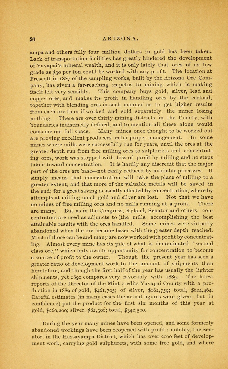 ampa and others fully four million dollars in gold has been taken. Lack of transportation facilities has greatly hindered the development of Yavapai's mineral wealth, and it is only lately that ores of as low- grade as $30 per ton could be worked with any profit. The location at Prescott in 1887 of the sampling works, built by the Arizona Ore Com- pany, has given a far-reaching impetus to mining which is making itself felt very sensibly. This company buys gold, silver, lead and copper ores, and makes its profit in handling ores by the carload, together with blending ores in such manner as to get higher results from each ore than if worked and sold separately, the miner losing nothing. There are over thirty mining districts in the County, with boundaries indistinctly defined, and to mention all these alone would consume our full space. Many mines once thought to be worked out are proving excellent producers under proper management. In some mines where mills were successfully run for years, until the ores at the greater depth run from free milling ores to sulphurets and concentrat- ing ores, work was stopped with loss of profit by milling and no steps taken toward concentration. It is hardly any discredit that the m^ajor part of the ores are base—not easily reduced by available processes. It simply means that concentration will take the place of milling to a greater extent, and that more of the valuable metals will be saved in the end; for a great saving is usually effected by concentration, where by attempts at milling much gold and silver are lost. Not that we have no mines of free milling ores and no mills running at a profit. There are many. But as in the Congress, Ryland, Senator and others, con- centrators are used as adjuncts to |the mills, accomplishing the best attainable results with the ores handled. Some mines were virtually abandoned when the ore became baser with the greater depth reached. Most of those can be and many are now worked with profit by concentrat- ing. Almost every mine has its pile of what is denominated second class ore, which only awaits opportunity for concentration to become a source of profit to the owner. Though the present year has seen a greater ratio of development work to the amount of shipments than heretofore, and though the first half of the year has usually the lighter shipments, yet 1890 compares very favorably with 1889. The latest reports of the Director of the Mint credits Yavapai County with a pro- duction in 1889 of gold, $461,705; of silver, $162,759; total, $624,464. Careful estimates (in many cases the actual figures were given, but in confidence) put the product for the first six months of this year at gold, $260,200; silver, $82,306; total, $342,500. During the year many mines have been opened, and some formerly abandoned workings have been reopened with profit : notably, the Sen- ator, in the Hassayampa District, which has over 2000 feet of develop- ment work, carrying gold sulphurets, with some free gold, and where