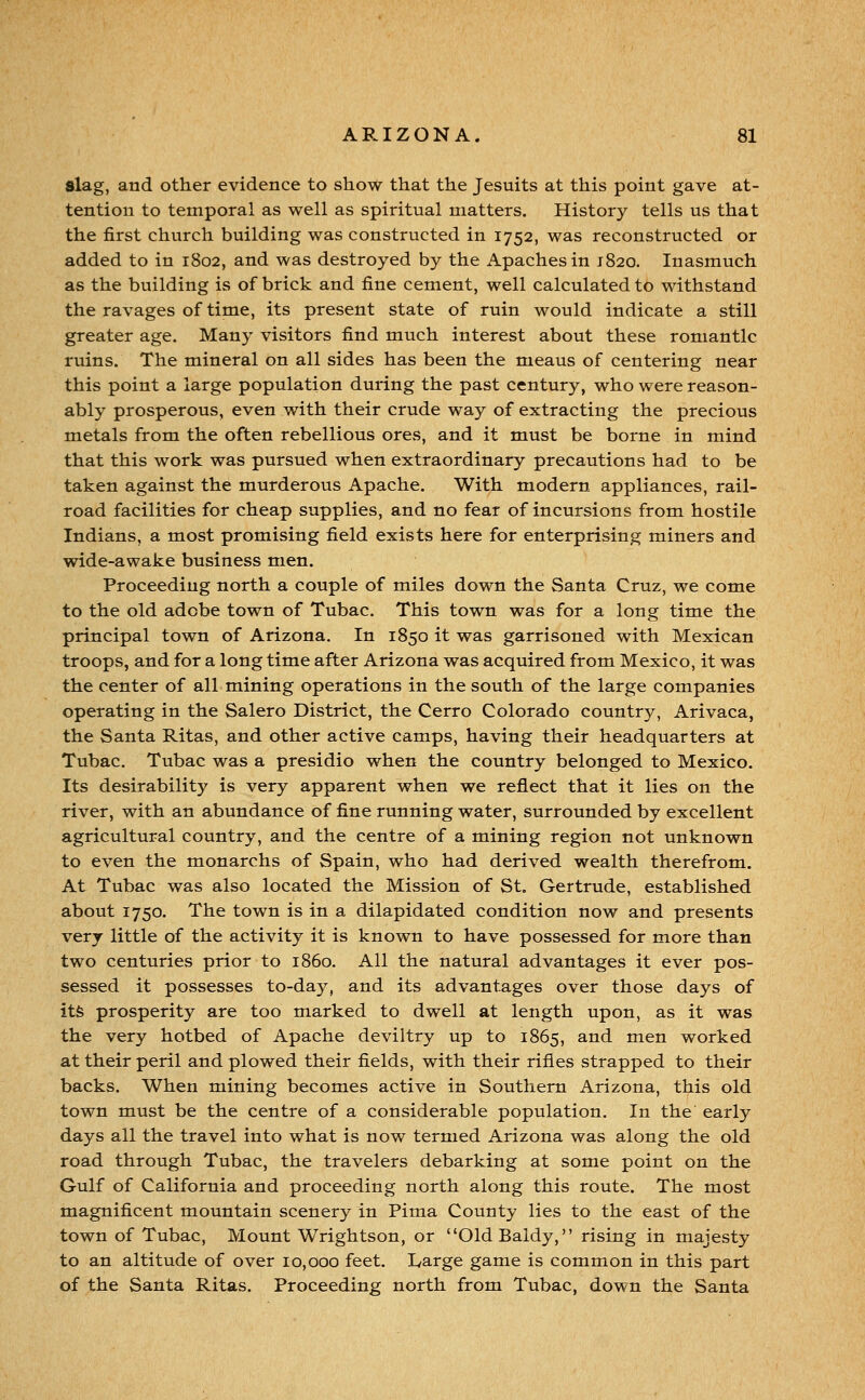 slag, and other evidence to show that the Jesuits at this point gave at- tention to temporal as well as spiritual matters. History tells us that the first church building was constructed in 1752, was reconstructed or added to in 1802, and was destroyed by the Apaches in 1820. Inasmuch as the building is of brick and fine cement, well calculated to withstand the ravages of time, its present state of ruin would indicate a still greater age. Many visitors find much interest about these romantic ruins. The mineral on all sides has been the means of centering near this point a large population during the past century, who were reason- ably prosperous, even with their crude way of extracting the precious metals from the often rebellious ores, and it must be borne in mind that this work was pursued when extraordinary precautions had to be taken against the murderous Apache. With modern appliances, rail- road facilities for cheap supplies, and no fear of incursions from hostile Indians, a most promising field exists here for enterprising miners and wide-awake business men. Proceeding north a couple of miles down the Santa Cruz, we come to the old adobe town of Tubac. This town was for a long time the principal town of Arizona. In 1850 it was garrisoned with Mexican troops, and for a long time after Arizona was acquired from Mexico, it was the center of all mining operations in the south of the large companies operating in the Salero District, the Cerro Colorado country, Arivaca, the Santa Ritas, and other active camps, having their headquarters at Tubac. Tubac was a presidio when the country belonged to Mexico. Its desirability is very apparent when we reflect that it lies on the river, with an abundance of fine running water, surrounded by excellent agricultural country, and the centre of a mining region not unknown to even the monarchs of Spain, who had derived wealth therefrom. At Tubac was also located the Mission of St. Gertrude, established about 1750. The town is in a dilapidated condition now and presents very little of the activity it is known to have possessed for more than two centuries prior to i860. All the natural advantages it ever pos- sessed it possesses to-day, and its advantages over those days of its prosperity are too marked to dwell at length upon, as it was the very hotbed of Apache deviltry up to 1865, and men worked at their peril and plowed their fields, with their rifles strapped to their backs. When mining becomes active in Southern Arizona, this old town must be the centre of a considerable population. In the early days all the travel into what is now termed Arizona was along the old road through Tubac, the travelers debarking at some point on the Gulf of California and proceeding north along this route. The most magnificent mountain scenery in Pima County lies to the east of the town of Tubac, Mount Wrightson, or OldBaldy, rising in majesty to an altitude of over 10,000 feet. I^arge game is common in this part of the Santa Ritas. Proceeding north from Tubac, down the Santa