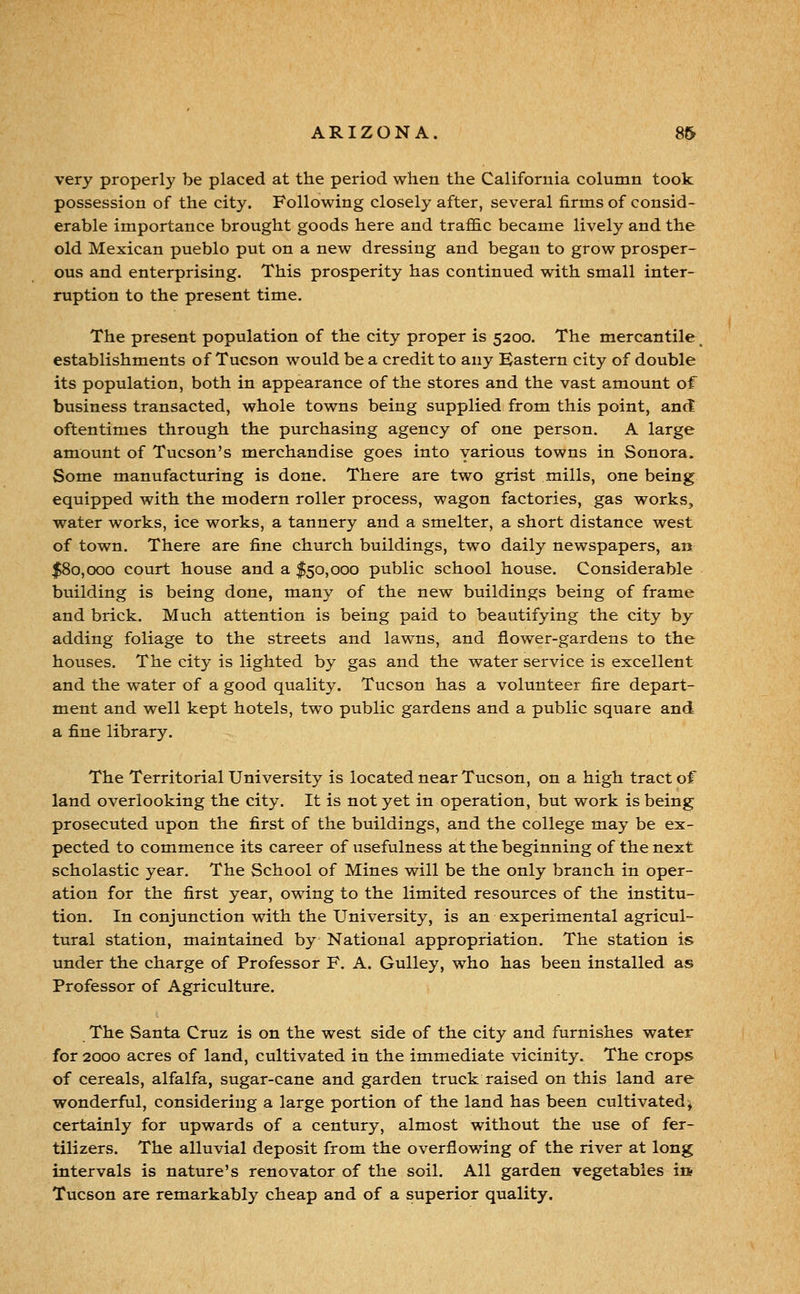 very properly be placed at the period when the California column took possession of the city. Following closely after, several firms of consid- erable importance brought goods here and trafi&c became lively and the old Mexican pueblo put on a new dressing and began to grow prosper- ous and enterprising. This prosperity has continued with small inter- ruption to the present time. The present population of the city proper is 5200. The mercantile^ establishments of Tucson would be a credit to any Eastern city of double its population, both in appearance of the stores and the vast amount of business transacted, whole towns being supplied from this point, and oftentimes through the purchasing agency of one person. A large amount of Tucson's merchandise goes into various towns in Sonora. Some manufacturing is done. There are two grist mills, one being equipped with the modern roller process, wagon factories, gas works, water works, ice works, a tannery and a smelter, a short distance west of town. There are fine church buildings, two daily newspapers, an $80,000 court house and a $50,000 public school house. Considerable building is being done, many of the new buildings being of frame and brick. Much attention is being paid to beautifying the city by adding foliage to the streets and lawns, and flower-gardens to the houses. The city is lighted by gas and the water service is excellent and the water of a good quality. Tucson has a volunteer fire depart- ment and well kept hotels, two public gardens and a public square and a fine library. The Territorial University is located near Tucson, on a high tract of land overlooking the city. It is not yet in operation, but work is being prosecuted upon the first of the buildings, and the college may be ex- pected to commence its career of usefulness at the beginning of the next scholastic year. The School of Mines will be the only branch in oper- ation for the first year, owing to the limited resources of the institu- tion. In conjunction with the University, is an experimental agricul- tural station, maintained by National appropriation. The station is under the charge of Professor F. A. Gulley, who has been installed as Professor of Agriculture. The Santa Cruz is on the west side of the city and furnishes water for 2000 acres of land, cultivated in the immediate vicinity. The crops of cereals, alfalfa, sugar-cane and garden truck raised on this land are wonderful, considering a large portion of the land has been cultivated^ certainly for upwards of a century, almost without the use of fer- tilizers. The alluvial deposit from the overflowing of the river at long intervals is nature's renovator of the soil. All garden vegetables in Tucson are remarkably cheap and of a superior quality.