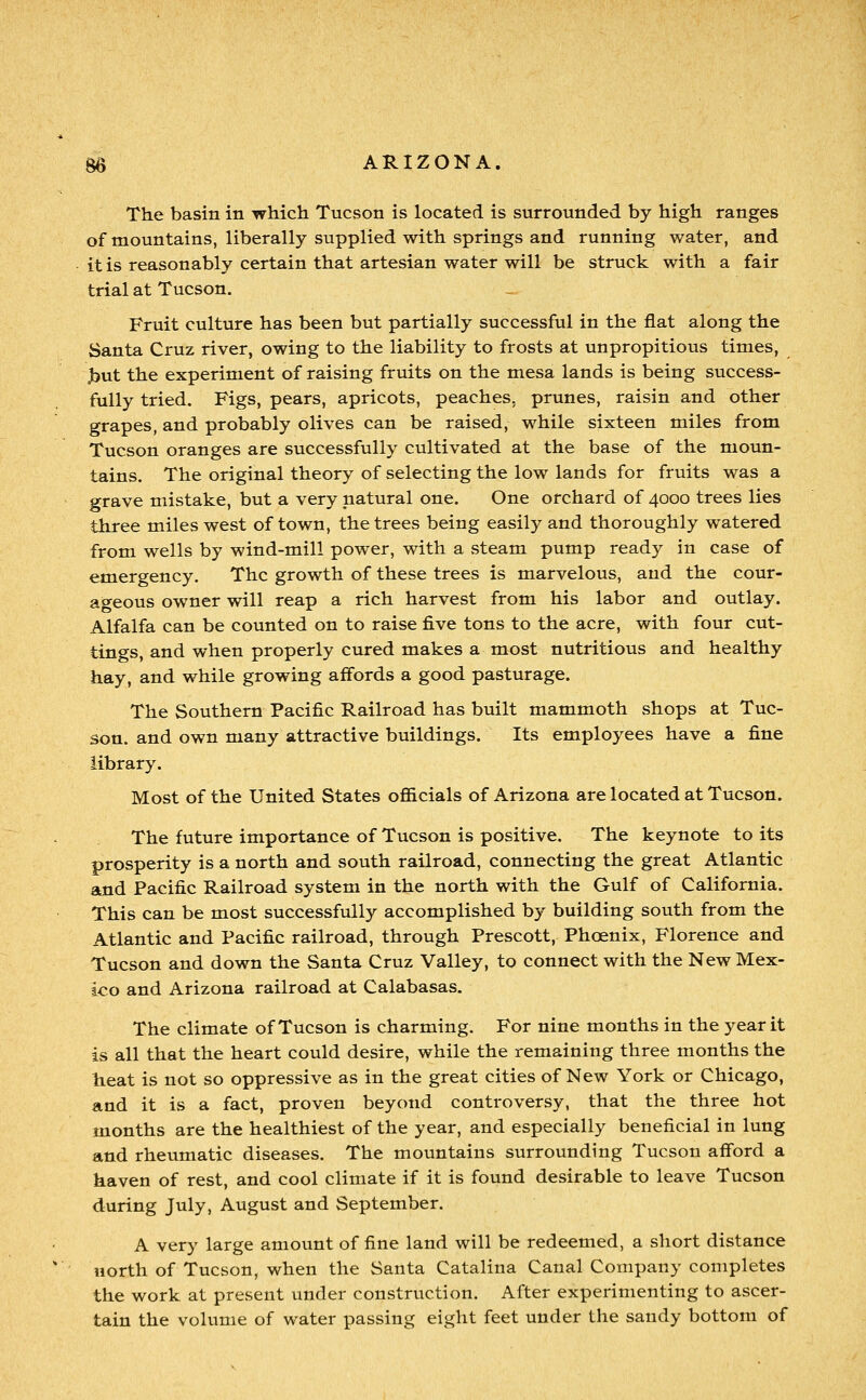 The basin in which Tucson is located is surrounded by high ranges of mountains, liberally supplied with springs and running water, and it is reasonably certain that artesian water will be struck with a fair trial at Tucson. Fruit culture has been but partially successful in the flat along the Santa Cruz river, owing to the liability to frosts at unpropitious times, .but the experiment of raising fruits on the mesa lands is being success- fully tried. Figs, pears, apricots, peaches, prunes, raisin and other grapes, and probably olives can be raised, while sixteen miles from Tucson oranges are successfully cultivated at the base of the moun- tains. The original theory of selecting the low lands for fruits was a grave mistake, but a very natural one. One orchard of 4000 trees lies three miles west of town, the trees being easily and thoroughly watered from wells by wind-mill power, with a steam pump ready in case of emergency. The growth of these trees is marvelous, and the cour- ageous owner will reap a rich harvest from his labor and outlay. Alfalfa can be counted on to raise five tons to the acre, with four cut- tings, and when properly cured makes a most nutritious and healthy hay, and while growing affords a good pasturage. The Southern Pacific Railroad has built mammoth shops at Tuc- son, and own many attractive buildings. Its employees have a fine library. Most of the United States ofi&cials of Arizona are located at Tucson. The future importance of Tucson is positive. The keynote to its prosperity is a north and south railroad, connecting the great Atlantic and Pacific Railroad system in the north with the Gulf of California. This can be most successfully accomplished by building south from the Atlantic and Pacific railroad, through Prescott, Phoenix, Florence and Tucson and down the Santa Cruz Valley, to connect with the New Mex- ico and Arizona railroad at Calabasas. The climate of Tucson is charming. For nine months in the year it is all that the heart could desire, while the remaining three months the heat is not so oppressive as in the great cities of New York or Chicago, and it is a fact, proven beyond controversy, that the three hot months are the healthiest of the year, and especially beneficial in lung and rheumatic diseases. The mountains surrounding Tucson afford a haven of rest, and cool climate if it is found desirable to leave Tucson during July, August and September. A very large amount of fine land will be redeemed, a short distance north of Tucson, when the Santa Catalina Canal Company completes the work at present under construction. After experimenting to ascer- tain the volume of water passing eight feet under the sandy bottom of