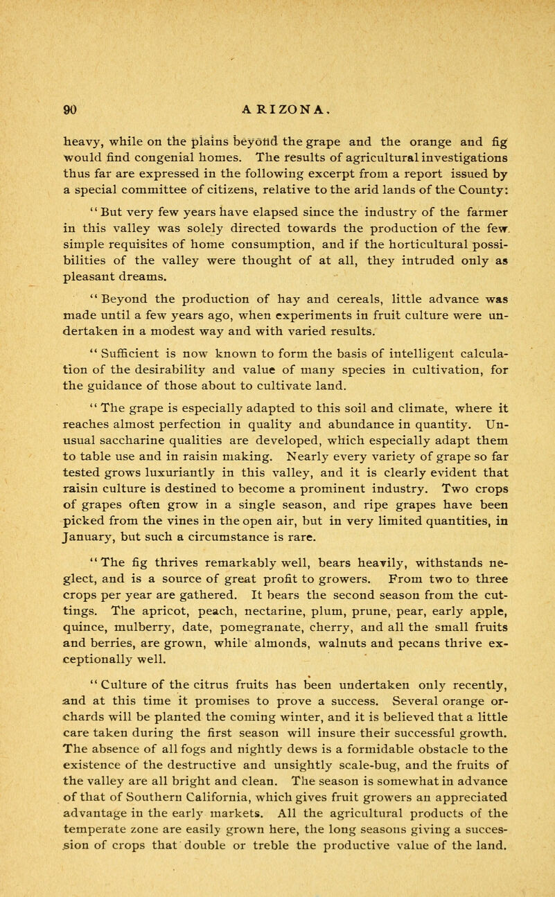 heavy, while on the plains beyolid the grape and the orange and fig would find congenial homes. The results of agricultural investigations thus far are expressed in the following excerpt from a report issued by a special committee of citizens, relative to the arid lands of the County: '' But very few years have elapsed since the industry of the farmer in this valley was solely directed towards the production of the few, simple requisites of home consumption, and if the horticultural possi- bilities of the valley were thought of at all, they intruded only as pleasant dreams. *'Beyond the production of hay and cereals, little advance was made until a few years ago, when experiments in fruit culture were un- dertaken in a modest way and with varied results. *' Sufficient is now known to form the basis of intelligent calcula- tion of the desirability and value of many species in cultivation, for the guidance of those about to cultivate land.  The grape is especially adapted to this soil and climate, where it reaches almost perfection in quality and abundance in quantity. Un- usual saccharine qualities are developed, which especially adapt them to table use and in raisin making. Nearly every variety of grape so far tested grows luxuriantly in this valley, and it is clearly evident that raisin culture is destined to become a prominent industry. Two crops of grapes often grow in a single season, and ripe grapes have been picked from the vines in the open air, but in very limited quantities, in January, but such a circumstance is rare. The fig thrives remarkably well, bears heavily, withstands ne- glect, and is a source of great profit to growers. From two to three crops per year are gathered. It bears the second season from the cut- tings. The apricot, peach, nectarine, plum, prune, pear, early apple, quince, mulberry, date, pomegranate, cherry, and all the small fruits and berries, are grown, while almonds, walnuts and pecans thrive ex- ceptionally well.  Culture of the citrus fruits has been undertaken onl}^ recently, and at this time it promises to prove a success. Several orange or- chards will be planted the coming winter, and it is believed that a little care taken during the first season will insure their successful growth. The absence of all fogs and nightly dews is a formidable obstacle to the existence of the destructive and unsightly scale-bug, and the fruits of the valley are all bright and clean. The season is somewhat in advance of that of Southern California, which gives fruit growers an appreciated advantage in the early markets. All the agricultural products of the temperate zone are easily grown here, the long seasons giving a succes- jsion of crops that double or treble the productive value of the land.