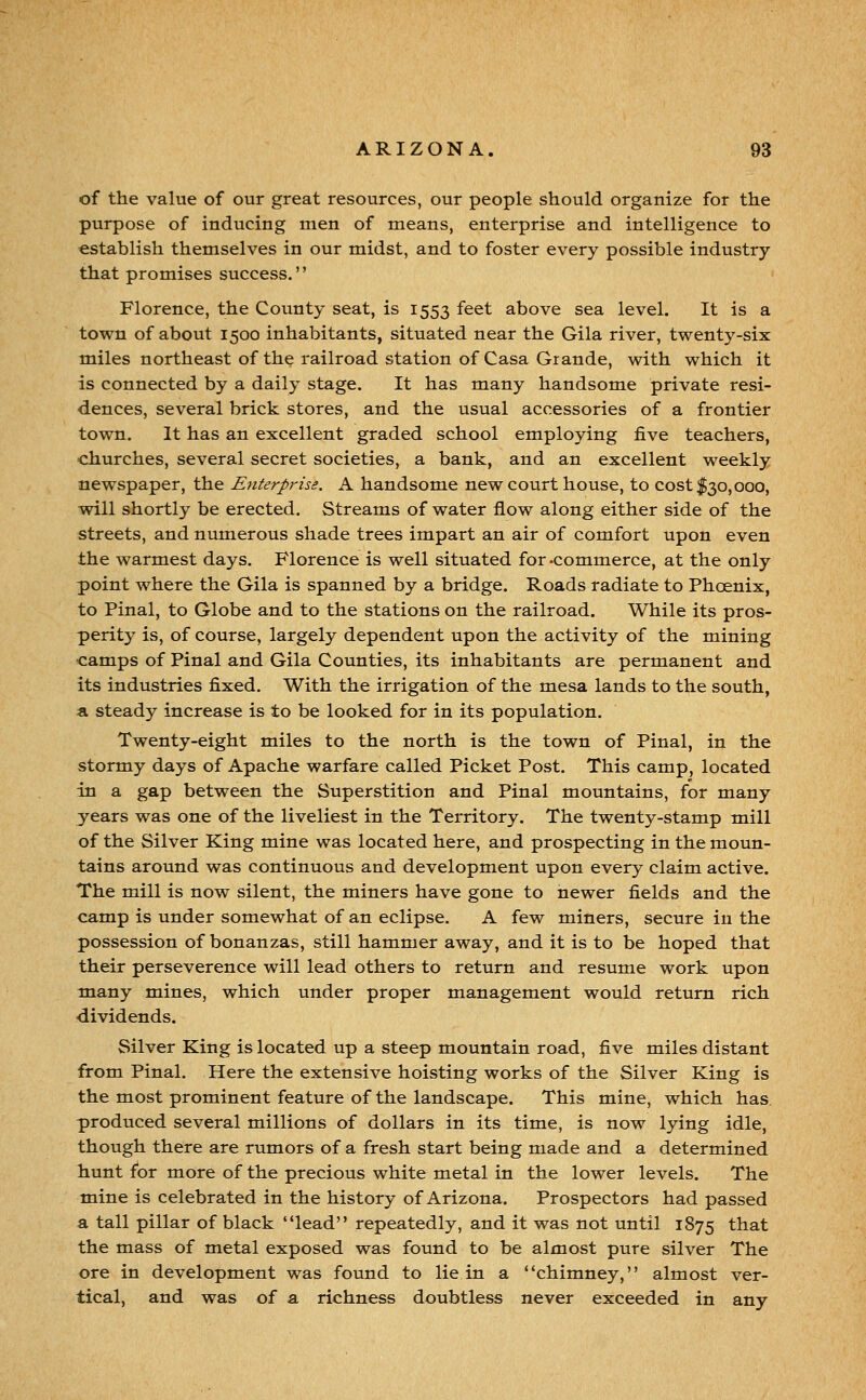 of the value of our great resources, our people should organize for the purpose of inducing men of means, enterprise and intelligence to establish themselves in our midst, and to foster every possible industry that promises success. Florence, the County seat, is 1553 feet above sea level. It is a town of about 1500 inhabitants, situated near the Gila river, twenty-six miles northeast of the railroad station of Casa Grande, with which it is connected by a daily stage. It has many handsome private resi- dences, several brick stores, and the usual accessories of a frontier town. It has an excellent graded school employing five teachers, -churches, several secret societies, a bank, and an excellent weekly newspaper, the Enterprise. A handsome new court house, to cost $30,000, will shortly be erected. Streams of water flow along either side of the streets, and numerous shade trees impart an air of comfort upon even the warmest days. Florence is well situated for -commerce, at the only point where the Gila is spanned by a bridge. Roads radiate to Phoenix, to Pinal, to Globe and to the stations on the railroad. While its pros- perity is, of course, largely dependent upon the activity of the mining <:amps of Pinal and Gila Counties, its inhabitants are permanent and its industries fixed. With the irrigation of the mesa lands to the south, a steady increase is to be looked for in its population. Twenty-eight miles to the north is the town of Pinal, in the stormy days of Apache warfare called Picket Post. This camp, located in a gap between the Superstition and Pinal mountains, for many years was one of the liveliest in the Territory. The twenty-stamp mill of the Silver King mine was located here, and prospecting in the moun- tains around was continuous and development upon every claim active. The mill is now silent, the miners have gone to newer fields and the camp is under somewhat of an eclipse. A few miners, secure in the possession of bonanzas, still hammer away, and it is to be hoped that their perseverence will lead others to return and resume work upon many mines, which under proper management would return rich dividends. Silver King is located up a steep mountain road, five miles distant from Pinal. Here the extensive hoisting works of the Silver King is the most prominent feature of the landscape. This mine, which has. produced several millions of dollars in its time, is now lying idle, though there are rumors of a fresh start being made and a determined hunt for more of the precious white metal in the lower levels. The mine is celebrated in the history of Arizona. Prospectors had passed a tall pillar of black lead repeatedly, and it was not until 1875 that the mass of metal exposed was found to be almost pure silver The ore in development was found to lie in a chimney, almost ver- tical, and was of a richness doubtless never exceeded in any