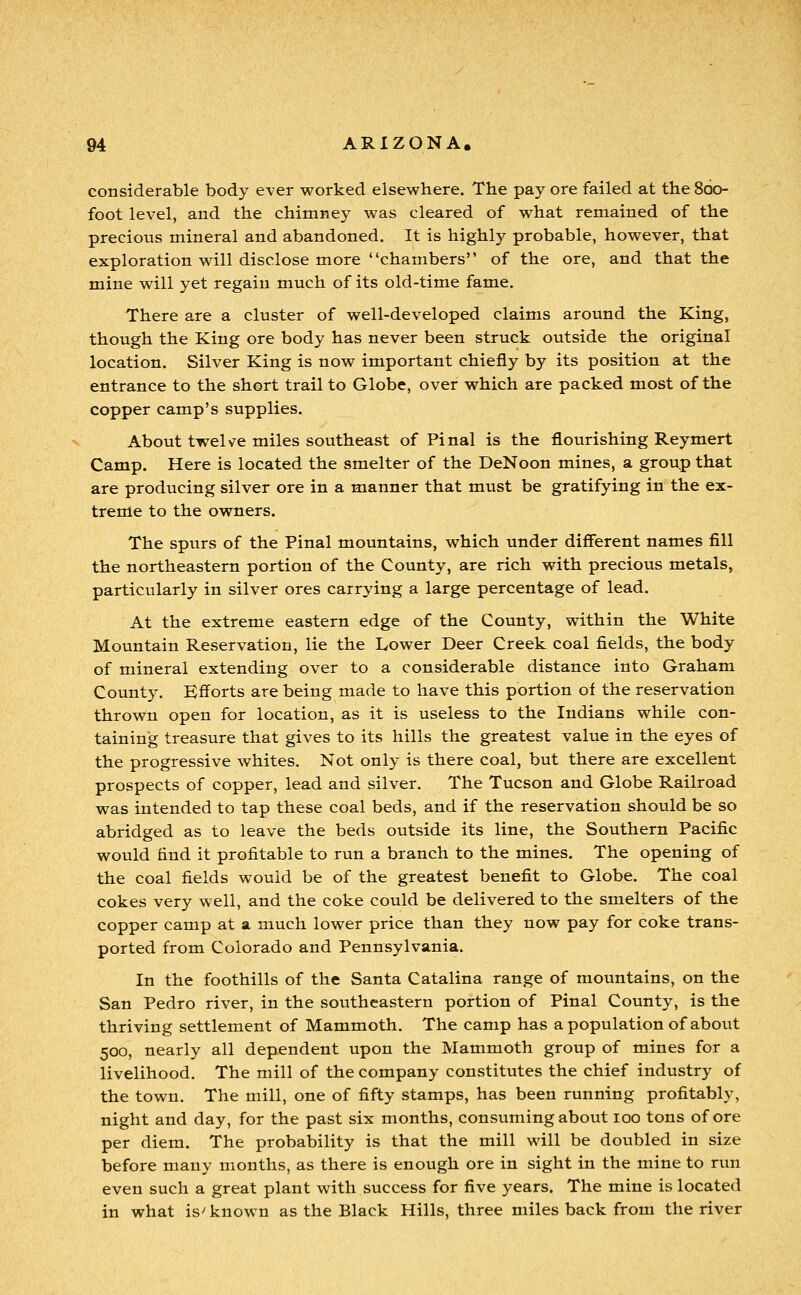 considerable body ever worked elsewhere. The pay ore failed at the 860- foot level, and the chimney was cleared of what remained of the precious mineral and abandoned. It is highly probable, however, that exploration will disclose more chambers of the ore, and that the mine will yet regain much of its old-time fame. There are a cluster of well-developed claims around the King, though the King ore body has never been struck outside the original location. Silver King is now important chiefly by its position at the entrance to the short trail to Globe, over which are packed most of the copper camp's supplies. About twel-ze miles southeast of Pinal is the flourishing Reymert Camp. Here is located the smelter of the DeNoon mines, a group that are producing silver ore in a manner that must be gratifying in the ex- treme to the owners. The spurs of the Pinal mountains, which under different names fill the northeastern portion of the County, are rich with precious metals, particularly in silver ores carrying a large percentage of lead. At the extreme eastern edge of the County, within the White Mountain Reservation, lie the Lower Deer Creek coal fields, the body of mineral extending over to a considerable distance into Graham County. Efforts are being made to have this portion of the reservation thrown open for location, as it is useless to the Indians while con- taining treasure that gives to its hills the greatest value in the eyes of the progressive whites. Not only is there coal, but there are excellent prospects of copper, lead and silver. The Tucson and Globe Railroad was intended to tap these coal beds, and if the reservation should be so abridged as to leave the beds outside its line, the Southern Pacific would find it profitable to run a branch to the mines. The opening of the coal fields would be of the greatest benefit to Globe. The coal cokes very well, and the coke could be delivered to the smelters of the copper camp at a much lower price than they now pay for coke trans- ported from Colorado and Pennsylvania. In the foothills of the Santa Catalina range of mountains, on the San Pedro river, in the southeastern portion of Pinal County, is the thriving settlement of Mammoth. The camp has a population of about 500, nearly all dependent upon the Mammoth group of mines for a livelihood. The mill of the company constitutes the chief industry of the town. The mill, one of fifty stamps, has been running profitably, night and day, for the past six months, consuming about 100 tons of ore per diem. The probability is that the mill will be doubled in size before many months, as there is enough ore in sight in the mine to run even such a great plant with success for five years. The mine is located in what is^ known as the Black Hills, three miles back from the river