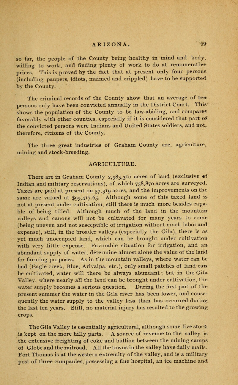 so far, the people of the County being healthy in mind and body, willing to work, and finding plenty of work to do at remunerative prices. This is proved by the fact that at present only four persons (including paupers, idiots, maimed and crippled) have to be supported by the County. The criminal records of the County show that an average of ten persons only have been convicted annually in the District Court. This' shows the population of the County to be law-abiding, and compares favorably with other counties, especially if it is considered that part of the convicted persons were Indians and United States soldiers, and not, therefore, citizens of the County. The three great industries of Graham County are, agriculture, mining and stock-breeding. AGRICULTURE. There are in Graham County 2,983,310 acres of land (exclusive ©f Indian and military reservations), of which 758,870 acres are surveyed. Taxes are paid at present on 57,319 acres, and the improvements on the same are valued at $99,417.65. Although some of this taxed land is not at present under cultivation, still there is much more besides capa- ble of being tilled. Although much of the land in the mountain valleys and canons will not be cultivated for many years to come (being uneven and not susceptible of irrigation without much labor and expense), still, in the broader valleys (especially the Gila), there is as yet much unoccupied land, which can be brought under cultivation with very little expense. Favorable situation for irrigation, and an abundant supply of water, determine almost alone the value of the land for farming purposes. As in the mountain valleys, where water can be had (Eagle creek, Blue, Arivaipa, etc.), only small patches of land can be cultivated, water will there be always abundant; but in the Gila Valley, where nearly all the land can be brought under cultivation, the water supply becomes a serious question. During the first part of the present summer the water in the Gila river has been lower, and conse- quently the water supply to the valley less than has occurred during the last ten years. Still, no material injury has resulted to the growing crops. The Gila Valley is essentially agricultural, although some live stock is kept on the more hilly parts. A source of revenue to the valley is the extensive freighting of coke and bullion between the mining camps of Globe and the railroad. All the towns in the valley have daily mails. Fort Thomas is at the western extremity of the valley, and is a military post of three companies, possessing a fine hospital, an ice machine and