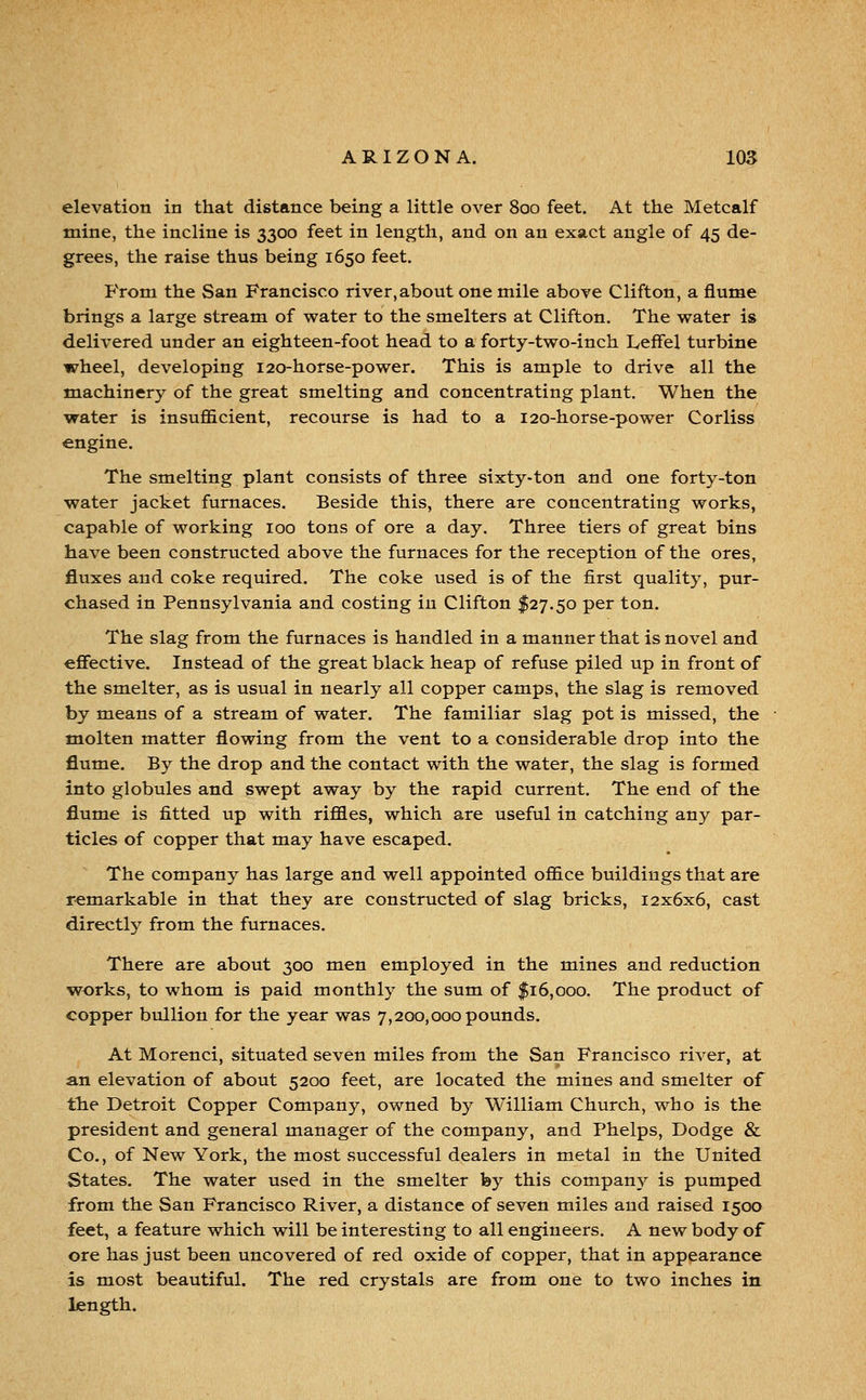 elevation in that distance being a little over 800 feet. At the Metcalf mine, the incline is 3300 feet in length, and on an exact angle of 45 de- grees, the raise thus being 1650 feet, P'rom the San Francisco river,about one mile above Clifton, a flume brings a large stream of water to the smelters at Clifton. The water is delivered under an eighteen-foot head to a forty-two-inch Leffel turbine wheel, developing 120-horse-power. This is ample to drive all the machinery of the great smelting and concentrating plant. When the water is insufiEicient, recourse is had to a 120-horse-power Corliss engine. The smelting plant consists of three sixty-ton and one forty-ton water jacket furnaces. Beside this, there are concentrating works, capable of working 100 tons of ore a day. Three tiers of great bins have been constructed above the furnaces for the reception of the ores, fluxes and coke required. The coke used is of the first quality, pur- chased in Pennsylvania and costing in Clifton $27.50 per ton. The slag from the furnaces is handled in a manner that is novel and effective. Instead of the great black heap of refuse piled up in front of the smelter, as is usual in nearly all copper camps, the slag is removed by means of a stream of water. The familiar slag pot is missed, the molten matter flowing from the vent to a considerable drop into the flume. By the drop and the contact with the water, the slag is formed into globules and swept away by the rapid current. The end of the flume is fitted up with riffles, which are useful in catching an}^ par- ticles of copper that may have escaped. The company has large and well appointed office buildings that are remarkable in that they are constructed of slag bricks, 12x6x6, cast directly from the furnaces. There are about 300 men employed in the mines and reduction works, to whom is paid monthly the sum of $16,000. The product of copper bullion for the year was 7,200,000 pounds. At Morenci, situated seven miles from the San Francisco river, at an elevation of about 5200 feet, are located the mines and smelter of tlie Detroit Copper Company, owned by William Church, who is the president and general manager of the company, and Phelps, Dodge & Co., of New York, the most successful dealers in metal in the United States. The water used in the smelter by this company is pumped from the San Francisco River, a distance of seven miles and raised 1500 feet, a feature which will be interesting to all engineers. A new body of ore has just been uncovered of red oxide of copper, that in appearance is most beautiful. The red crystals are from one to two inches in length.