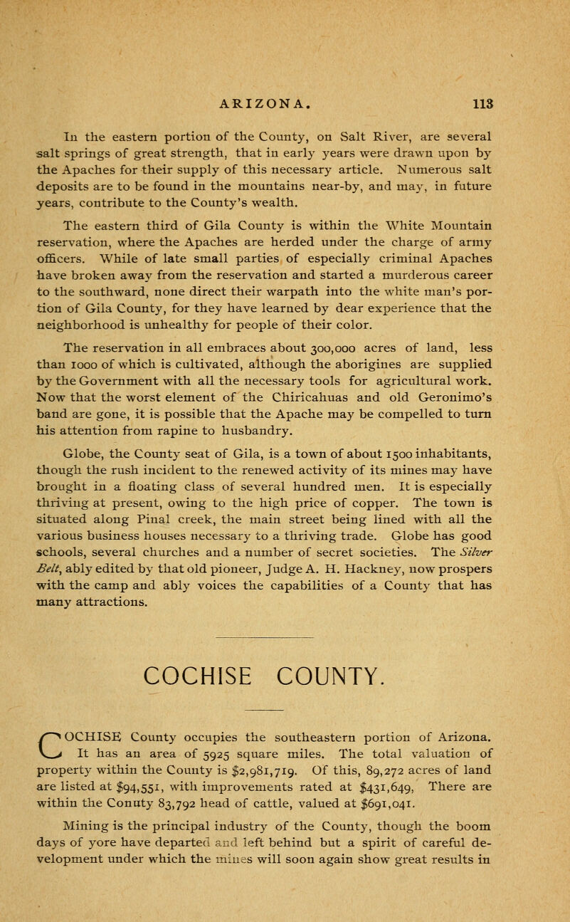 In the eastern portion of the County, on Salt River, are several salt springs of great strength, that in early years were drawn upon by the Apaches for their supply of this necessary article. Numerous salt deposits are to be found in the mountains near-by, and may, in future jears, contribute to the County's wealth. The eastern third of Gila County is within the White Mountain reservation, where the Apaches are herded under the charge of army officers. While of late small parties of especially criminal Apaches have broken awa}^ from the reservation and started a murderous career to the southward, none direct their warpath into the white man's por- tion of Gila County, for they have learned by dear experience that the neighborhood is unhealthy for people of their color. The reservation in all embraces about 300,000 acres of land, less than 1000 of which is cultivated, although the aborigines are supplied by the Government with all the necessary tools for agricultural work. Now that the worst element of the Chiricahuas and old Geronimo's band are gone, it is possible that the Apache may be compelled to turn his attention from rapine to husbandry. Globe, the County seat of Gila, is a town of about 1500 inhabitants, though the rush incident to the renewed activity of its mines may have brought in a floating class of several hundred men. It is especially thriving at present, owing to the high price of copper. The town is situated along Pinal creek, the main street being lined with all the various business houses necessary to a thriving trade. Globe has good schools, several churches and a number of secret societies. The Silver Belt^ ably edited by that old pioneer. Judge A. H. Hackney, now prospers with the camp and ably voices the capabilities of a County that has many attractions. COCHISE COUNTY. COCHISE County occupies the southeastern portion of Arizona. It has an area of 5925 square miles. The total valuation of property within the County is 12,981,719. Of this, 89,272 acres of land are listed at $94,551, with improvements rated at 1431,649, There are within the County 83,792 head of cattle, valued at $691,041. Mining is the principal industry of the County, though the boom days of yore have departed and left behind but a spirit of careful de- velopment under which the mines will soon again show great results in