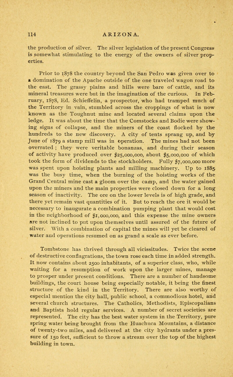 the production of silver. The silver legislation of the present Congress^ is somewhat stimulating to the energy of the owners of silver prop- erties. Prior to 1878 the country beyond the San Pedro was given over to a domination of the Apache outside of the one traveled wagon road to the east. The grassy plains and hills were bare of cattle, and its mineral treasures were but in the imagination of the curious. In Feb- ruary, 1878, Ed. Schieffelin, a prospector, who had tramped much of the Territory in vain, stumbled across the croppings of what is now known as the Toughnut mine and located several claims upon the ledge. It was about the time that the Comstocks and Bodie were show- ing signs of collapse, and the miners of the coast flocked by the hundreds to the new discovery. A city of tents sprang up, and by June of 1879 ^ stamp mill was in operation. The mines had not been overrated ; they were veritable bonanzas, and during their season of activity have produced over $25,000,000, about $5,000,000 of which took the form of dividends to the stockholders. Fully $7,000,000 more was spent upon hoisting plants and milling machinery. Up to 1885 was the busy time, when the burning of the hoisting works of the Grand Central mine cast a gloom over the camp, and the water gained upon the miners and the main properties were closed down for a long season of inactivity. The ore on the lower levels is of high grade, and there yet remain vast quantities of it. But to reach the ore it would be necessar}^ to inaugurate a combination pumping plant that would cost in the neighborhood of $1,000,000, and this expense the mine owners are not inclined to put upon themselves until assured of the future of silver. With a combination of capital the mines will yet be cleared of water and operations resumed on as grand a scale as ever before. Tombstone has thrived through all vicissitudes. Twice the scene of destructive conflagrations, the town rose each time in added strength. It now contains about 2500 inhabitants, of a superior class, who, while waiting for a resumption of work upon the larger mines, manage to prosper under present conditions. There are a number of handsome buildings, the court house being especially notable, it being the finest structure of the kind in the Territory. There are also worthy of especial mention the city hall, public school, a commodious hotel, and several church structures. The Catholics, Methodists, Episcopalians and Baptists hold regular services. A number of secret societies are represented. The city has the best water system in the Territory, pure spring water being brought from the Huachuca Moimtains, a distance of twenty-two miles, and delivered at the city hydrants under a pres- sure of 150 feet, sufiicient to throw a stream over the top of the highest building in town.