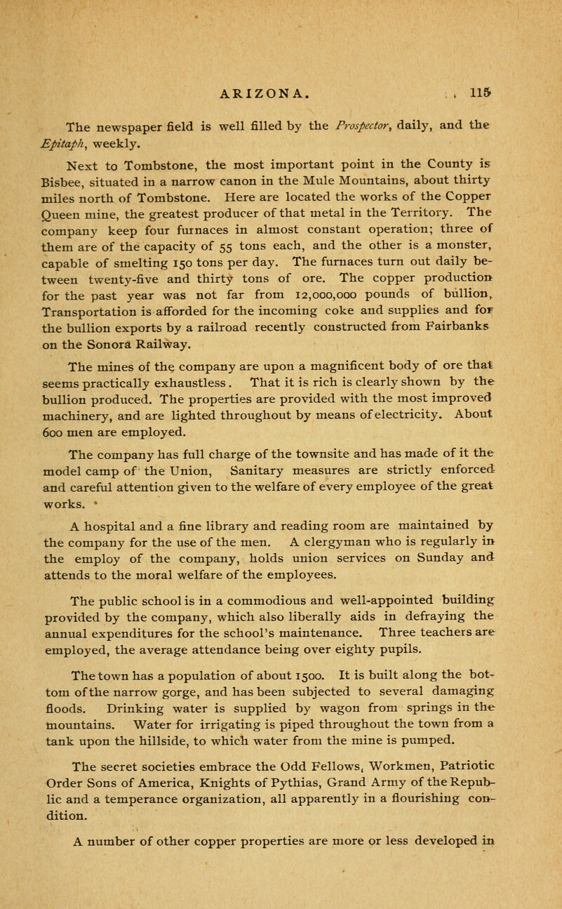 The newspaper field is well filled by the Prospector, daily, and the Epitaph, weekly. Next to Tombstone, the most important point in the County is Bisbee, situated in a narrow canon in the Mule Mountains, about thirty miles north of Tombstone, Here are located the works of the Copper Queen mine, the greatest producer of that metal in the Territory. The company keep four furnaces in almost constant operation; three of them are of the capacity of 55 tons each, and the other is a monster, capable of smelting 150 tons per day. The furnaces turn out daily be- tween twenty-five and thirty tons of ore. The copper production for the past year was not far from 12,000,000 pounds of bullion. Transportation is afforded for the incoming coke and supplies and for the bullion exports by a railroad recently constructed from Fairbanks on the Sonora Railway. The mines of the company are upon a magnificent body of ore that seems practically exhaustless. That it is rich is clearly shown by the bullion produced. The properties are provided with the most improved machinery, and are lighted throughout by means of electricity. About 600 men are employed. The company has full charge of the townsite and has made of it the model camp of the Union, Sanitary measures are strictly enforced and careful attention given to the welfare of every employee of the great works.  A hospital and a fine library and reading room are maintained by the company for the use of the men, A clergyman who is regularly in the employ of the company, holds union services on Sunday and attends to the moral welfare of the employees. The public school is in a commodious and well-appointed building provided by the company, which also liberally aids in defraying the annual expenditures for the school's maintenance. Three teachers are employed, the average attendance being over eighty pupils. The town has a population of about 1500. It is built along the bot- tom of the narrow gorge, and has been subjected to several damaging floods. Drinking water is supplied by wagon from springs in the mountains. Water for irrigating is piped throughout the town from a tank upon the hillside, to which water from the mine is pumped. The secret societies embrace the Odd Fellows, Workmen, Patriotic Order Sons of America, Knights of Pythias, Grand Army of the Repub- lic and a temperance organization, all apparently in a flourishing con- dition. A number of other copper properties are more or less developed in