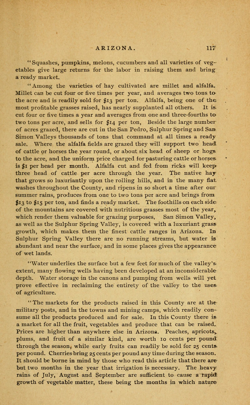 Squashes, pumpkins, melons, cucumbers and all varieties of veg- etables give large returns for the labor in raising them and bring a ready market. Among the varieties of hay cultivated are millet and alfalfa. Millet can be cut four or five times per year, and averages two tons to the acre and is readily sold for $13 per ton. Alfalfa, being one of the most profitable grasses raised, has nearly supplanted all others. It is- cut four or five times a year and averages from one and three-fourths ta two tons per acre, and sells for $14 per ton, Beside the large number of acres grazed, there are cut in the San Pedro, Sulphur Spring and San Simon Valleys thousands of tons that command at all times a ready sale. Where the alfalfa fields are grazed they will support two head of cattle or horses the year round, or about six head of sheep or hogs to the acre, and the uniform price charged for pasturing cattle or horses is $1 per head per month. Alfalfa cut and fed from ricks will keep- three head of cattle per acre through the year. The native hay that grows so luxuriantly upon the rolling hills, and in the many flat washes throughout the County, and ripens in so short a time after our summer rains, produces from one to two tons per acre and brings from I13 to $15 per ton, and finds a ready market. The foothills on each side of the mountains are covered with nutritious grasses most of the year, which render them valuable for grazing purposes, San Simon Valley, as well as the Sulphur Spring Valley, is covered with a luxuriant grass growth, which makes them the finest cattle ranges in Arizona. In Sulphur Spring Valley there are no running streams, but water is abundant and near the surface, and in some places gives the appearance of wet lands. Water underlies the surface but a few feet for much of the valley's^ extent, many flowing wells having been developed at an inconsiderable depth. Water storage in the canons and pumping from wells will yet prove efiective in reclaiming the entirety of the valley to the uses of agriculture. The markets for the products raised in this County are at the military posts, and in the towns and mining camps, which readily con- sume all the products produced and for sale. In this County there is a market for all the fruit, vegetables and produce that can be raised. Prices are higher than anywhere else in Arizona. Peaches, apricots^ plums, and fruit of a similar kind, are worth 10 cents per pounct through the season, while early fruits can readily be sold for 25 cents per pound. Cherries bring 25 cents per pound any time during the season. It should be borne in mind by those who read this article that there ate but two months in the year that irrigation is necessary. The heavy^ rains of July, August and September are sufficient to cause a tapii4 growth of vegetable matter, these being the months in which nature