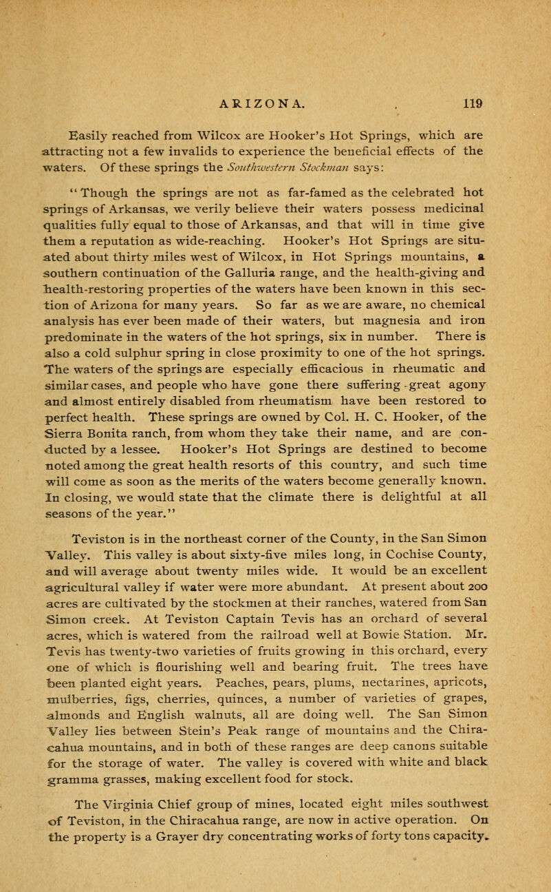 Easily reached from Wilcox are Hooker's Hot Springs, which are attracting not a few invalids to experience the beneficial effects of the waters. Of these springs the Soi/tlnvesfem Stockman says: Though the springs are not as far-famed as the celebrated hot springs of Arkansas, we verily believe their waters possess medicinal qualities fully equal to those of Arkansas, and that will in time give them a reputation as wide-reaching. Hooker's Hot Springs are situ- ated about thirty miles west of Wilcox, in Hot Springs mountains, a southern continuation of the Galluria range, and the health-giving and liealth-restoring properties of the waters have been known in this sec- tion of Arizona for many years. So far as we are aware, no chemical anal5^sis has ever been made of their waters, but magnesia and iron predominate in the waters of the hot springs, six in number. There is also a cold sulphur spring in close proximity to one of the hot springs. The waters of the springs are especially efficacious in rheumatic and similar cases, and people who have gone there suffering-great agony and almost entirely disabled from rheumatism have been restored to perfect health. These springs are owned by Col. H. C. Hooker, of the Sierra Bonita ranch, from whom they take their name, and are con- ducted by a lessee. Hooker's Hot Springs are destined to become noted among the great health resorts of this country, and such time will come as soon as the merits of the waters become generally known. In closing, we would state that the climate there is delightful at all seasons of the year. Teviston is in the northeast corner of the County, in the San Simon Valley. This valley is about sixty-five miles long, in Cochise County, and will average about twenty miles wide. It would be an excellent agricultural valley if water were more abundant. At present about 200 acres are cultivated by the stockmen at their ranches, watered from San Simon creek. At Teviston Captain Tevis has an orchard of several acres, which is watered from the railroad well at Bowie Station. Mr. Tevis has twenty-two varieties of fruits growing in this orchard, every one of which is flourishing well and bearing fruit. The trees have been planted eight years. Peaches, pears, plums, nectarines, apricots, mulberries, figs, cherries, quinces, a number of varieties of grapes, almonds and English walnuts, all are doing well. The San Simon Valley lies between Stein's Peak range of mountains and the Chira- cahua mountains, and in both of these ranges are deep canons suitable for the storage of water. The valley is covered with white and black gramma grasses, making excellent food for stock. The Virginia Chief group of mines, located eight miles southwest of Teviston, in the Chiracahua range, are now in active operation. On the propertj^ is a Grayer dry concentrating works of forty tons capacity.