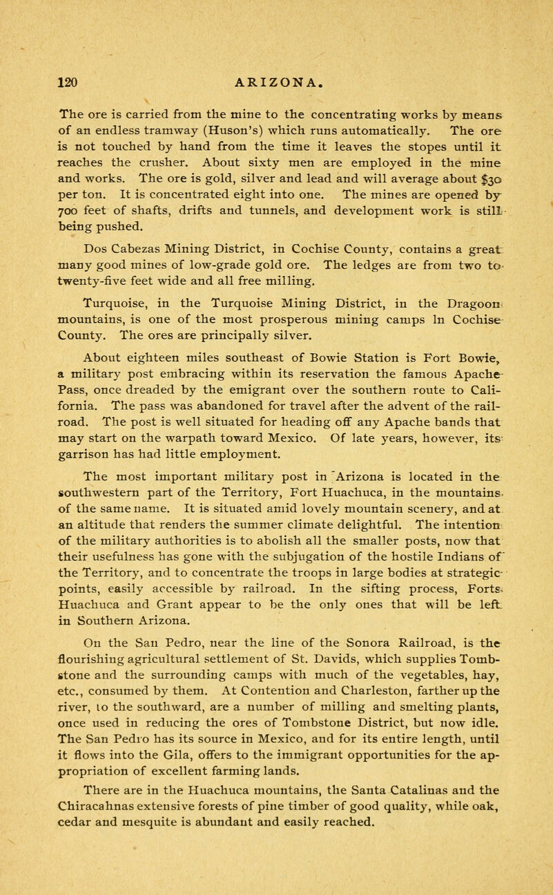 The ore is carried from the mine to the concentrating works by means of an endless tramway (Huson's) which runs automatically. The ore is not touched by hand from the time it leaves the stopes until it reaches the crusher. About sixty men are employed in the mine and works. The ore is gold, silver and lead and will average about $30 per ton. It is concentrated eight into one. The mines are opened by 700 feet of shafts, drifts and tunnels, and development work is still- being pushed. Dos Cabezas Mining District, in Cochise County, contains a great many good mines of low-grade gold ore. The ledges are from two to- twenty-five feet wide and all free milling. Turquoise, in the Turquoise Mining District, in the Dragoon- mountains, is one of the most prosperous mining camps In Cochise County. The ores are principally silver. About eighteen miles southeast of Bowie Station is Fort Bowie, a military post embracing within its reservation the famous Apache- Pass, once dreaded by the emigrant over the southern route to Cali- fornia. The pass was abandoned for travel after the advent of the rail- road. The post is well situated for heading oflf any Apache bands that may start on the warpath toward Mexico. Of late years, however, its- garrison has had little employment. The most important military post in 'Arizona is located in the southwestern part of the Territory, Fort Huachuca, in the mountains- of the same name. It is situated amid lovely mountain scenery, and at. an altitude that renders the summer climate delightful. The intention^ of the military authorities is to abolish all the smaller posts, now that their usefulness has gone with the subjugation of the hostile Indians of the Territory, and to concentrate the troops in large bodies at strategic points, easily accessible by railroad. In the sifting process, Forts. Huachuca and Grant appear to be the only ones that will be left in Southern Arizona. On the San Pedro, near the line of the Sonora Railroad, is the flourishing agricultural settlement of St. Davids, which supplies Tomb- stone and the surrounding camps with much of the vegetables, hay, etc., consumed by them. At Contention and Charleston, farther up the river, lo the southward, are a number of milling and smelting plants, once used in reducing the ores of Tombstone District, but now idle. The San Pedio has its source in Mexico, and for its entire length, until it flows into the Gila, offers to the immigrant opportunities for the ap- propriation of excellent farming lands. There are in the Huachuca mountains, the Santa Catalinas and the Chiracahnas extensive forests of pine timber of good quality, while oak, cedar and mesquite is abundant and easily reached.