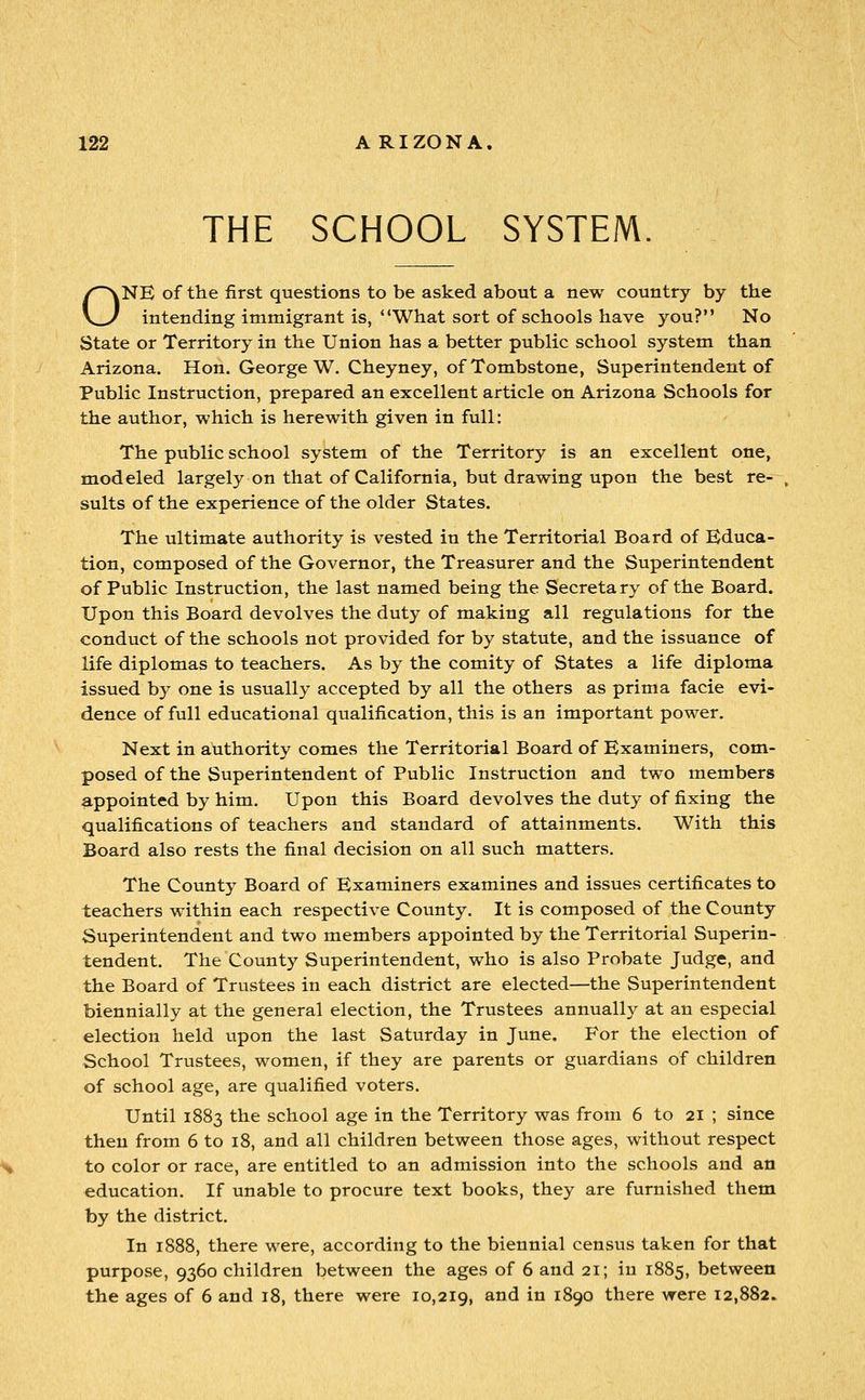 THE SCHOOL SYSTEM. ONE of the first questions to be asked about a new country by the intending immigrant is, *'What sort of schools have you? No State or Territory in the Union has a better public school system than Arizona. Hon. George W. Cheyney, of Tombstone, Superintendent of Public Instruction, prepared an excellent article on Arizona Schools for the author, which is herewith given in full: The public school system of the Territory is an excellent one, modeled largely on that of California, but drawing upon the best re- sults of the experience of the older States. The ultimate authority is vested in the Territorial Board of Educa- tion, composed of the Governor, the Treasurer and the Superintendent of Public Instruction, the last named being the Secretary of the Board. Upon this Board devolves the duty of making all regulations for the conduct of the schools not provided for by statute, and the issuance of life diplomas to teachers. As by the comity of States a life diploma issued by one is usually accepted by all the others as prima facie evi- dence of full educational qualification, this is an important power. Next in authority comes the Territorial Board of Examiners, com- posed of the Superintendent of Public Instruction and two members appointed by him. Upon this Board devolves the duty of fixing the qualifications of teachers and standard of attainments. With this Board also rests the final decision on all such matters. The County Board of Examiners examines and issues certificates to teachers within each respective County. It is composed of the County Superintendent and two members appointed by the Territorial Superin- tendent. The County Superintendent, who is also Probate Judge, and the Board of Trustees in each district are elected—the Superintendent biennially at the general election, the Trustees annuall}^ at an especial election held upon the last Saturday in June, For the election of School Trustees, women, if they are parents or guardians of children of school age, are qualified voters. Until 1883 the school age in the Territory was from 6 to 21 ; since then from 6 to 18, and all children between those ages, without respect to color or race, are entitled to an admission into the schools and an education. If unable to procure text books, they are furnished them by the district. In 1888, there were, according to the biennial census taken for that purpose, 9360 children between the ages of 6 and 21; iu 1885, between the ages of 6 and 18, there were 10,219, and in 1890 there were 12,882.
