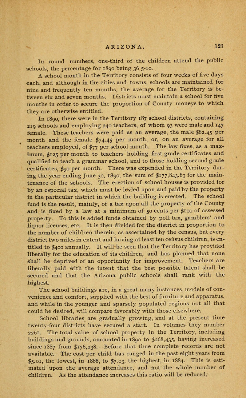 In round numbers, one-third of the children attend the public schools, the percentage for 1890 being 36 5-10. A school month in the Territory consists of four weeks of five days each, and although in the cities and towns, schools are maintained for nine and frequently ten months, the average for the Territory is be- tween six and seven months. Districts must maintain a school for five months in order to secure the proportion of County moneys to which they are otherwise entitled. In 1890, there were in the Territory 187 school districts, containing 219 schools and employing 240 teachers, of whom 93 were male and 147 female. These teachers were paid as an average, the male $82.45 P^^ month and the female $74.45 per month, or, on an average for all teachers employed, of $77 per school month. The law fixes, as a max- imum, $125 per month to teachers holding first grade certificates and qualified to teach a grammar school, and to those holding second grade certificates, $90 per month. There was expended in the Territory dur- ing the year ending June 30, 1890, the sum of $177,843.83 for the main- tenance of the schools. The erection of school houses is provided for by an especial tax, which must be levied upon and paid by the property in the particular district in which the building is erected. The school fund is the result, mainly, of a tax upon all the property of the County And is fixed by a law at a minimum of 50 cents per |ioo of assessed property. To this is added funds obtained by poll tax, gamblers' and liquor licenses, etc. It is then divided for the district in proportion to the number of children therein, as ascertained by the census, but every district two miles in extent and having at least ten census children, is en- titled to $400 annually. It will be seen that the Territory has provided liberally for the education of its children, and has planned that none shall be deprived of an opportunity for improvement. Teachers are liberally paid with the intent that the best possible talent shall be secured and that the Arizona public schools shall rank with the highest. The school buildings are, in a great many instances, models of con- venience and comfort, supplied with the best of furniture and apparatus, and while in the younger and sparsely populated regions not all that could be desired, will compare favorably with those elsewhere. School libraries are gradually growing, and at the present time twenty-four districts have secured a start. In volumes they number 12261. The total value of school property in the Territory, including buildings and gtounds, amounted in 1890 to $268,435, having increased since 1887 from $176,238. Before that time complete records are not available. The cost per child has ranged in the past eight years from I5.01, the lowest, in 1888, to $7.03, the highest, in 1884. This is esti- mated upon the average attendance, and not the whole number of children. As the attendance increases this ratio will be reduced.