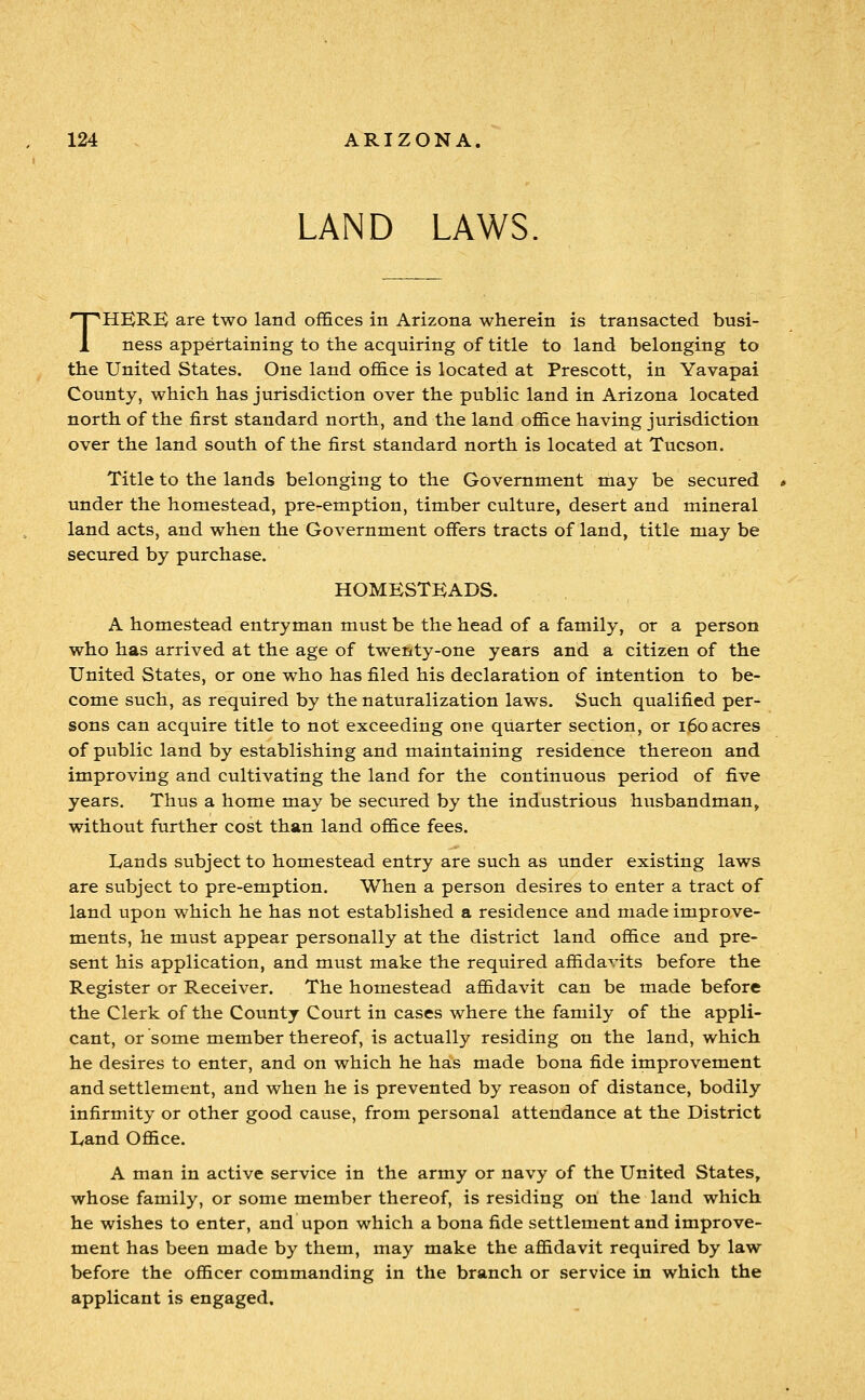 LAND LAWS. THERE are two land offices in Arizona wherein is transacted busi- ness appertaining to the acquiring of title to land belonging to the United States. One land office is located at Prescott, in Yavapai County, which has jurisdiction over the public land in Arizona located north of the first standard north, and the land office having jurisdiction over the land south of the first standard north is located at Tucson. Title to the lands belonging to the Government may be secured under the homestead, pre-emption, timber culture, desert and mineral land acts, and when the Government offers tracts of land, title may be secured by purchase. HOMESTEADS. A homestead entryman must be the head of a family, or a person who has arrived at the age of twenty-one years and a citizen of the United States, or one who has filed his declaration of intention to be- come such, as required by the naturalization laws. Such qualified per- sons can acquire title to not exceeding one quarter section, or i6o acres of public land by establishing and maintaining residence thereon and improving and cultivating the land for the continuous period of five years. Thus a home may be secured by the industrious husbandman, without further cost than land office fees. Lands subject to homestead entry are such as under existing laws are subject to pre-emption. When a person desires to enter a tract of land upon which he has not established a residence and made improve- ments, he must appear personally at the district land office and pre- sent his application, and must make the required affidavits before the Register or Receiver. The homestead affidavit can be made before the Clerk of the County Court in cases where the family of the appli- cant, or some member thereof, is actually residing on the land, which he desires to enter, and on which he has made bona fide improvement and settlement, and when he is prevented by reason of distance, bodily infirmity or other good cause, from personal attendance at the District Land Office. A man in active service in the army or navy of the United States, whose family, or some member thereof, is residing on the land which he wishes to enter, and upon which a bona fide settlement and improve- ment has been made by them, may make the affidavit required by law before the officer commanding in the branch or service in which the applicant is engaged.